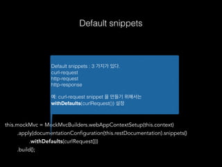 this.mockMvc = MockMvcBuilders.webAppContextSetup(this.context)
.apply(documentationConfiguration(this.restDocumentation).snippets()
.withDefaults(curlRequest()))
.build();
Default snippets : 3 가지가 있다.
curl-request
http-request
http-response
예: curl-request snippet 을 만들기 위해서는
withDefaults(curlRequest()) 설정
Default snippets
 