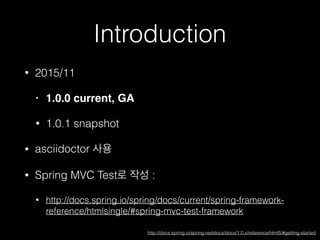 Introduction
• 2015/11
• 1.0.0 current, GA
• 1.0.1 snapshot
• asciidoctor 사용
• Spring MVC Test로 작성 :
• http://docs.spring.io/spring/docs/current/spring-framework-
reference/htmlsingle/#spring-mvc-test-framework
http://docs.spring.io/spring-restdocs/docs/1.0.x/reference/html5/#getting-started
 
