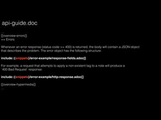 …
[[overview-errors]]
== Errors
Whenever an error response (status code >= 400) is returned, the body will contain a JSON object
that describes the problem. The error object has the following structure:
include::{snippets}/error-example/response-ﬁelds.adoc[]
For example, a request that attempts to apply a non-existent tag to a note will produce a
`400 Bad Request` response:
include::{snippets}/error-example/http-response.adoc[]
[[overview-hypermedia]]
…
api-guide.doc
 