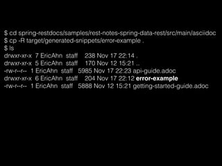 $ cd spring-restdocs/samples/rest-notes-spring-data-rest/src/main/asciidoc
$ cp -R target/generated-snippets/error-example .
$ ls
drwxr-xr-x 7 EricAhn staff 238 Nov 17 22:14 .
drwxr-xr-x 5 EricAhn staff 170 Nov 12 15:21 ..
-rw-r--r-- 1 EricAhn staff 5985 Nov 17 22:23 api-guide.adoc
drwxr-xr-x 6 EricAhn staff 204 Nov 17 22:12 error-example
-rw-r--r-- 1 EricAhn staff 5888 Nov 12 15:21 getting-started-guide.adoc
 