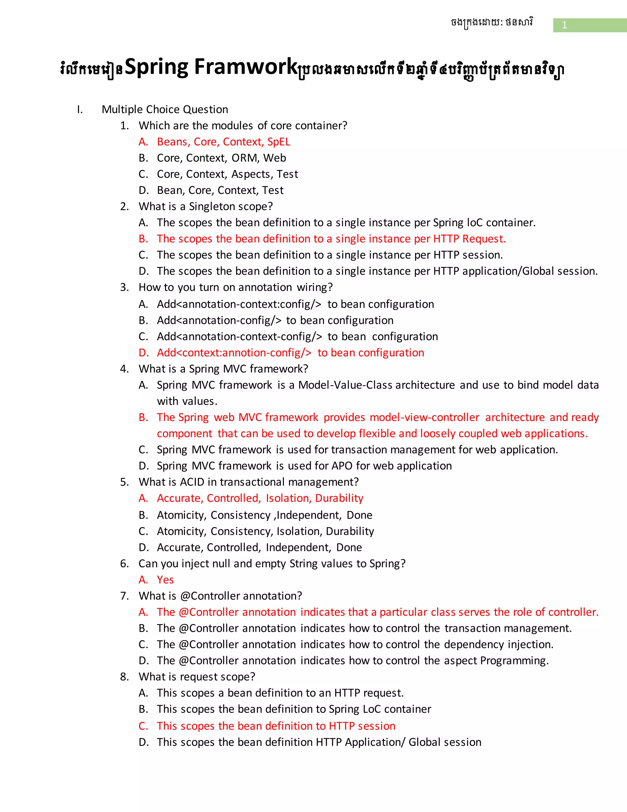 1ចងក្រងដោយ: ថនសារិ
រំលឹរដេដរៀនSpring Framworkក្រលងឆមាសដលើរទី២ឆ្ន ាំទី៤ររិញ្ញា រ័ក្រព័រមានវិទា
I. Multiple Choice Question
1. Which are the modules of core container?
A. Beans, Core, Context, SpEL
B. Core, Context, ORM, Web
C. Core, Context, Aspects, Test
D. Bean, Core, Context, Test
2. What is a Singleton scope?
A. The scopes the bean definition to a single instance per Spring loC container.
B. The scopes the bean definition to a single instance per HTTP Request.
C. The scopes the bean definition to a single instance per HTTP session.
D. The scopes the bean definition to a single instance per HTTP application/Global session.
3. How to you turn on annotation wiring?
A. Add<annotation-context:config/> to bean configuration
B. Add<annotation-config/> to bean configuration
C. Add<annotation-context-config/> to bean configuration
D. Add<context:annotion-config/> to bean configuration
4. What is a Spring MVC framework?
A. Spring MVC framework is a Model-Value-Class architecture and use to bind model data
with values.
B. The Spring web MVC framework provides model-view-controller architecture and ready
component that can be used to develop flexible and loosely coupled web applications.
C. Spring MVC framework is used for transaction management for web application.
D. Spring MVC framework is used for APO for web application
5. What is ACID in transactional management?
A. Accurate, Controlled, Isolation, Durability
B. Atomicity, Consistency ,Independent, Done
C. Atomicity, Consistency, Isolation, Durability
D. Accurate, Controlled, Independent, Done
6. Can you inject null and empty String values to Spring?
A. Yes
7. What is @Controller annotation?
A. The @Controller annotation indicates that a particular class serves the role of controller.
B. The @Controller annotation indicates how to control the transaction management.
C. The @Controller annotation indicates how to control the dependency injection.
D. The @Controller annotation indicates how to control the aspect Programming.
8. What is request scope?
A. This scopes a bean definition to an HTTP request.
B. This scopes the bean definition to Spring LoC container
C. This scopes the bean definition to HTTP session
D. This scopes the bean definition HTTP Application/ Global session
 