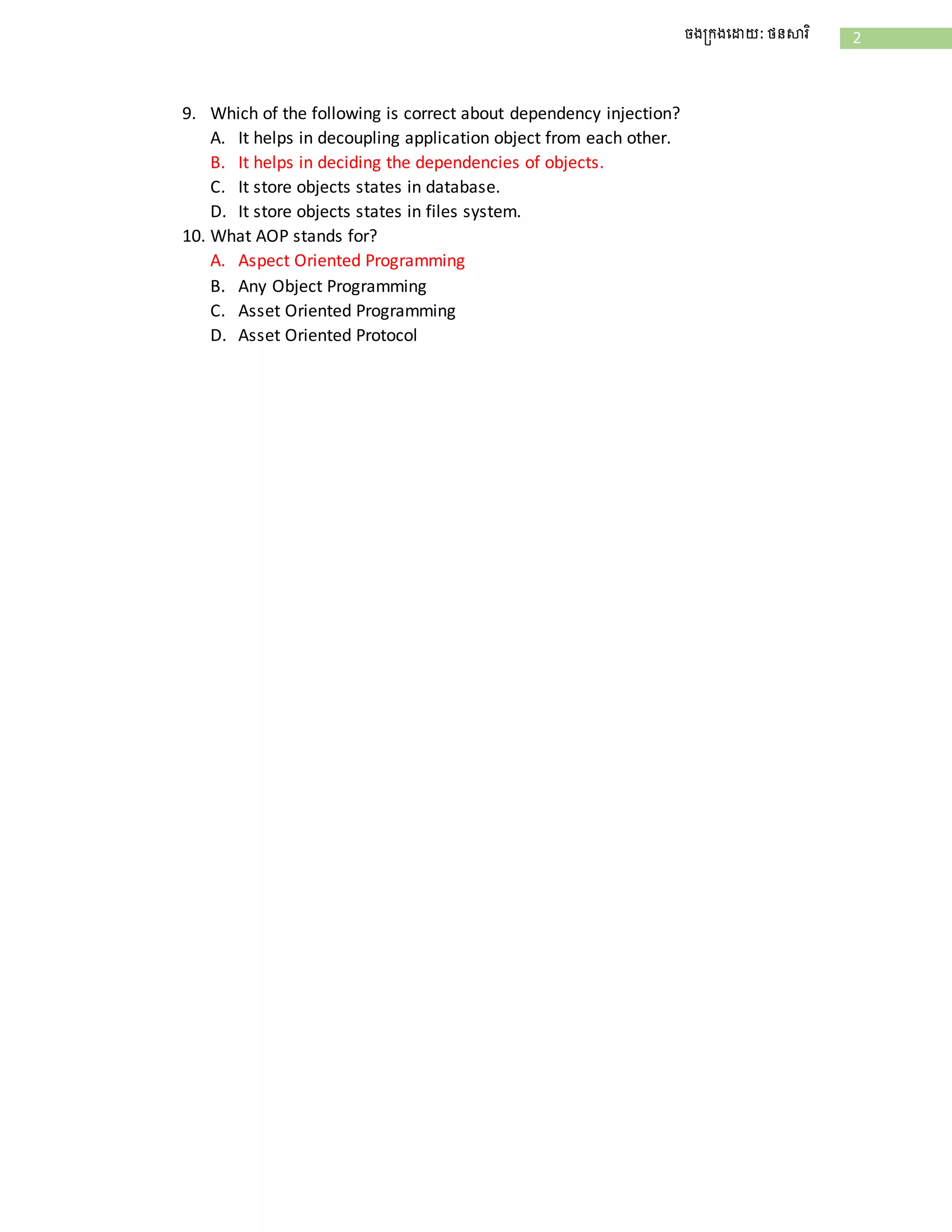 2ចងក្រងដោយ: ថនសារិ
9. Which of the following is correct about dependency injection?
A. It helps in decoupling application object from each other.
B. It helps in deciding the dependencies of objects.
C. It store objects states in database.
D. It store objects states in files system.
10. What AOP stands for?
A. Aspect Oriented Programming
B. Any Object Programming
C. Asset Oriented Programming
D. Asset Oriented Protocol
 