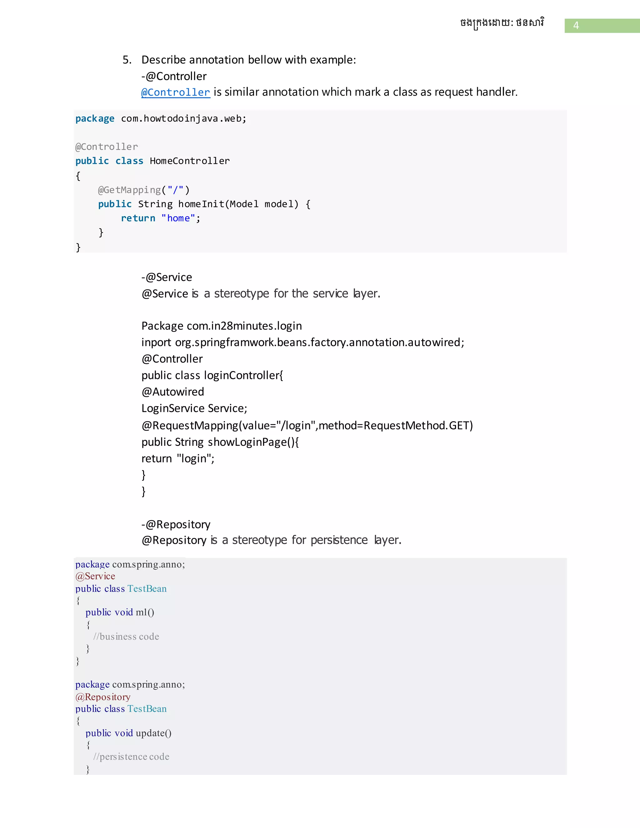 4ចងក្រងដោយ: ថនសារិ
5. Describe annotation bellow with example:
-@Controller
@Controller is similar annotation which mark a class as request handler.
package com.howtodoinjava.web;
@Controller
public class HomeController
{
@GetMapping("/")
public String homeInit(Model model) {
return "home";
}
}
-@Service
@Service is a stereotype for the service layer.
Package com.in28minutes.login
inport org.springframwork.beans.factory.annotation.autowired;
@Controller
public class loginController{
@Autowired
LoginService Service;
@RequestMapping(value="/login",method=RequestMethod.GET)
public String showLoginPage(){
return "login";
}
}
-@Repository
@Repository is a stereotype for persistence layer.
package com.spring.anno;
@Service
public class TestBean
{
public void m1()
{
//business code
}
}
package com.spring.anno;
@Repository
public class TestBean
{
public void update()
{
//persistence code
}
 