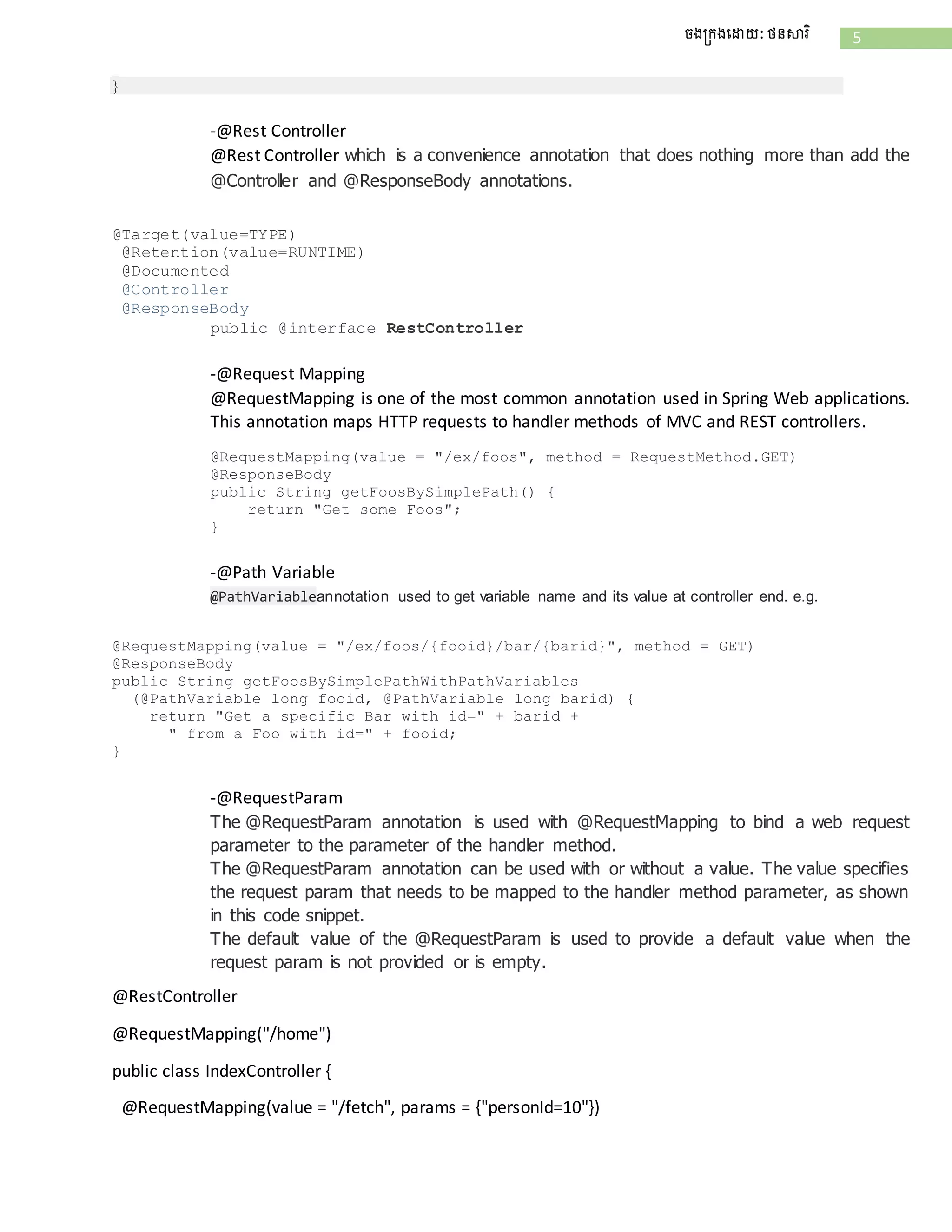 5ចងក្រងដោយ: ថនសារិ
}
-@Rest Controller
@Rest Controller which is a convenience annotation that does nothing more than add the
@Controller and @ResponseBody annotations.
@Target(value=TYPE)
@Retention(value=RUNTIME)
@Documented
@Controller
@ResponseBody
public @interface RestController
-@Request Mapping
@RequestMapping is one of the most common annotation used in Spring Web applications.
This annotation maps HTTP requests to handler methods of MVC and REST controllers.
@RequestMapping(value = "/ex/foos", method = RequestMethod.GET)
@ResponseBody
public String getFoosBySimplePath() {
return "Get some Foos";
}
-@Path Variable
@PathVariableannotation used to get variable name and its value at controller end. e.g.
@RequestMapping(value = "/ex/foos/{fooid}/bar/{barid}", method = GET)
@ResponseBody
public String getFoosBySimplePathWithPathVariables
(@PathVariable long fooid, @PathVariable long barid) {
return "Get a specific Bar with id=" + barid +
" from a Foo with id=" + fooid;
}
-@RequestParam
The @RequestParam annotation is used with @RequestMapping to bind a web request
parameter to the parameter of the handler method.
The @RequestParam annotation can be used with or without a value. The value specifies
the request param that needs to be mapped to the handler method parameter, as shown
in this code snippet.
The default value of the @RequestParam is used to provide a default value when the
request param is not provided or is empty.
@RestController
@RequestMapping("/home")
public class IndexController {
@RequestMapping(value = "/fetch", params = {"personId=10"})
 