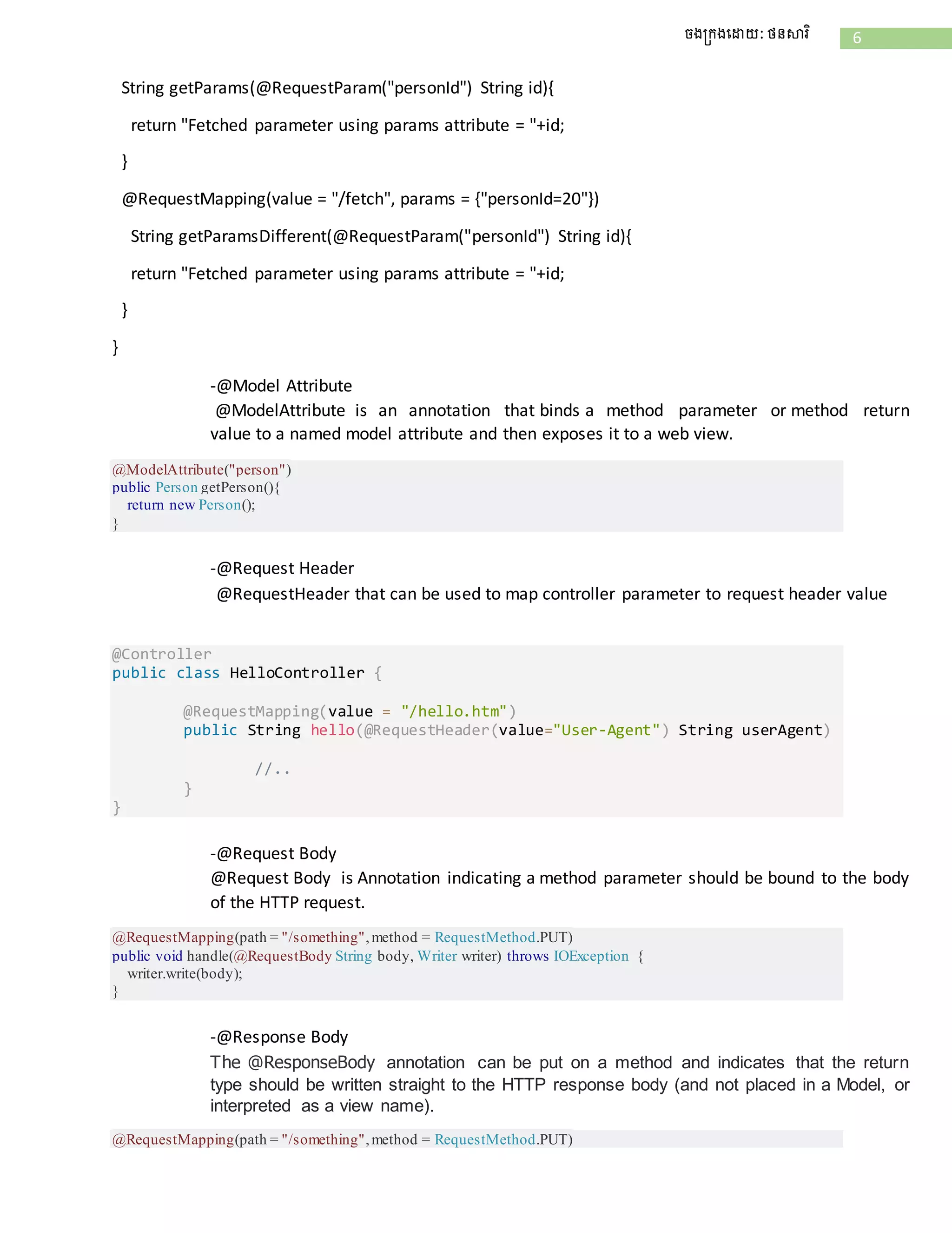 6ចងក្រងដោយ: ថនសារិ
String getParams(@RequestParam("personId") String id){
return "Fetched parameter using params attribute = "+id;
}
@RequestMapping(value = "/fetch", params = {"personId=20"})
String getParamsDifferent(@RequestParam("personId") String id){
return "Fetched parameter using params attribute = "+id;
}
}
-@Model Attribute
@ModelAttribute is an annotation that binds a method parameter or method return
value to a named model attribute and then exposes it to a web view.
@ModelAttribute("person")
public Person getPerson(){
return new Person();
}
-@Request Header
@RequestHeader that can be used to map controller parameter to request header value
@Controller
public class HelloController {
@RequestMapping(value = "/hello.htm")
public String hello(@RequestHeader(value="User-Agent") String userAgent)
//..
}
}
-@Request Body
@Request Body is Annotation indicating a method parameter should be bound to the body
of the HTTP request.
@RequestMapping(path = "/something",method = RequestMethod.PUT)
public void handle(@RequestBody String body, Writer writer) throws IOException {
writer.write(body);
}
-@Response Body
The @ResponseBody annotation can be put on a method and indicates that the return
type should be written straight to the HTTP response body (and not placed in a Model, or
interpreted as a view name).
@RequestMapping(path = "/something",method = RequestMethod.PUT)
 