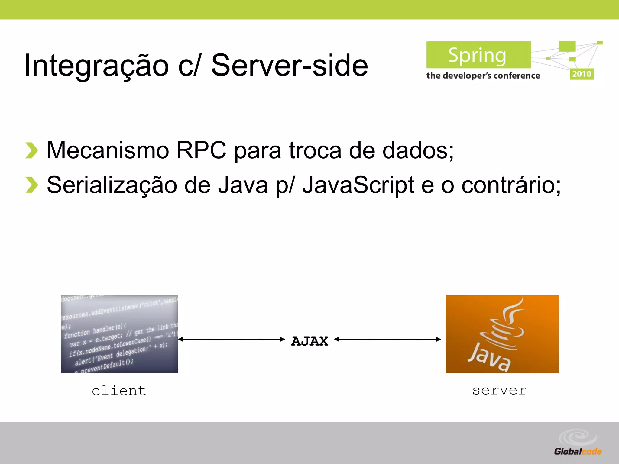 Integração c/ Server-side

 Mecanismo RPC para troca de dados;
 Serialização de Java p/ JavaScript e o contrário;




                        AJAX


     client                              server


                                           Globalcode – Open4education
 