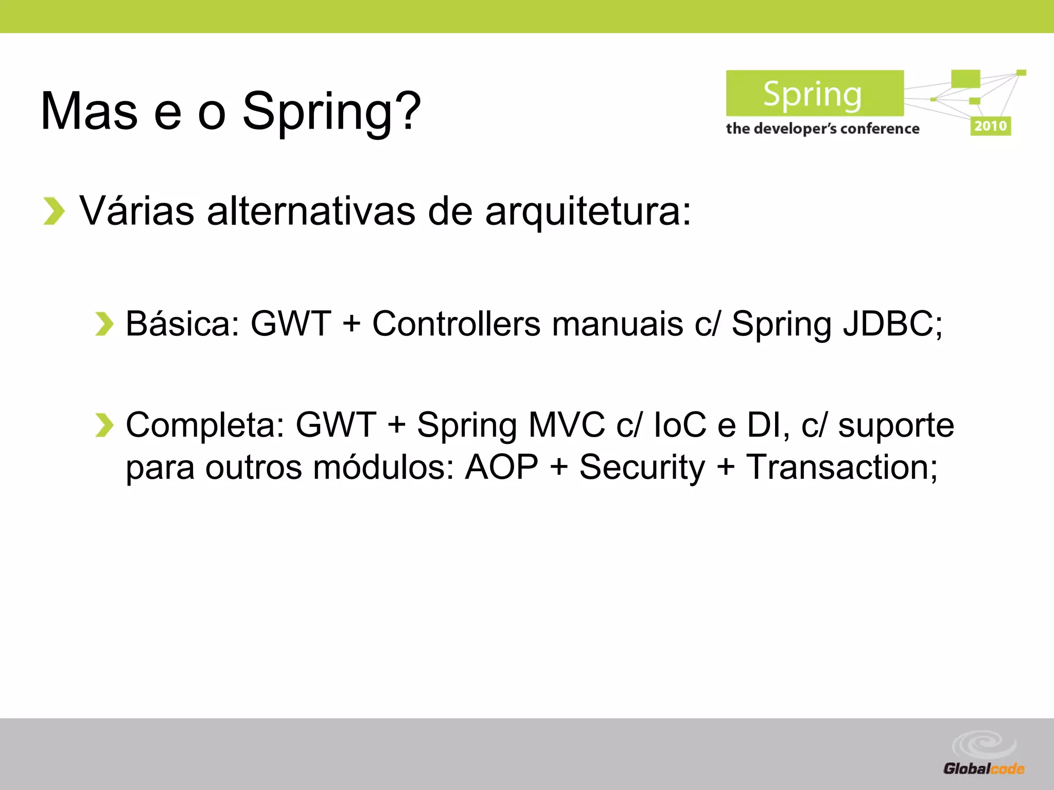 Mas e o Spring?
 Várias alternativas de arquitetura:

   Básica: GWT + Controllers manuais c/ Spring JDBC;

   Completa: GWT + Spring MVC c/ IoC e DI, c/ suporte
   para outros módulos: AOP + Security + Transaction;




                                             Globalcode – Open4education
 
