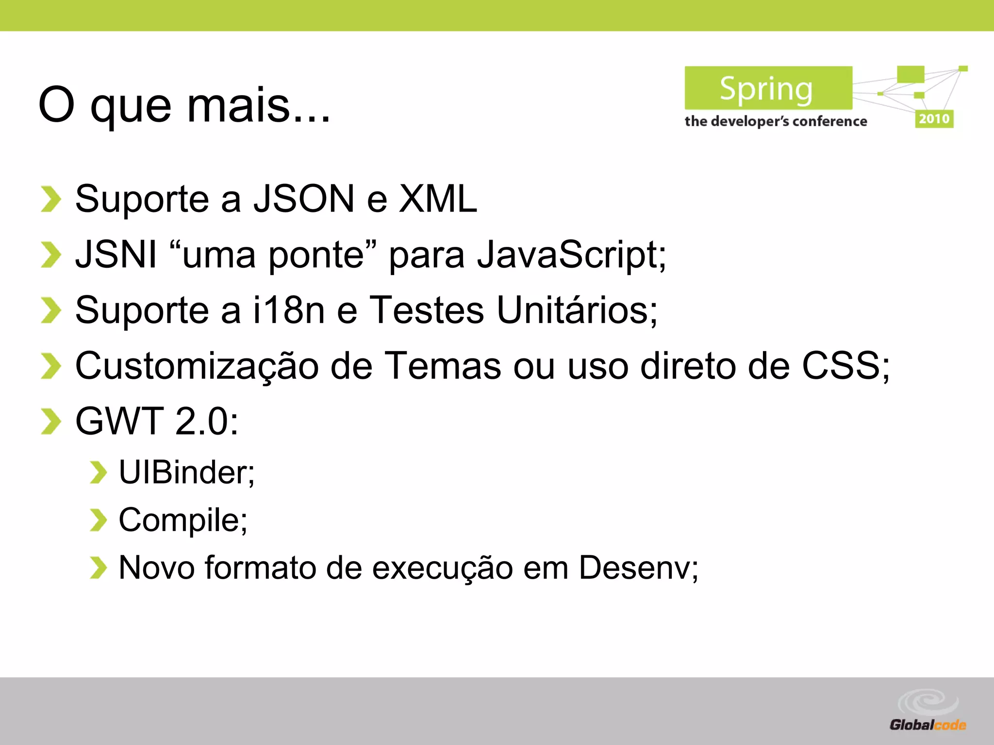 O que mais...
 Suporte a JSON e XML
 JSNI “uma ponte” para JavaScript;
 Suporte a i18n e Testes Unitários;
 Customização de Temas ou uso direto de CSS;
 GWT 2.0:
   UIBinder;
   Compile;
   Novo formato de execução em Desenv;



                                         Globalcode – Open4education
 