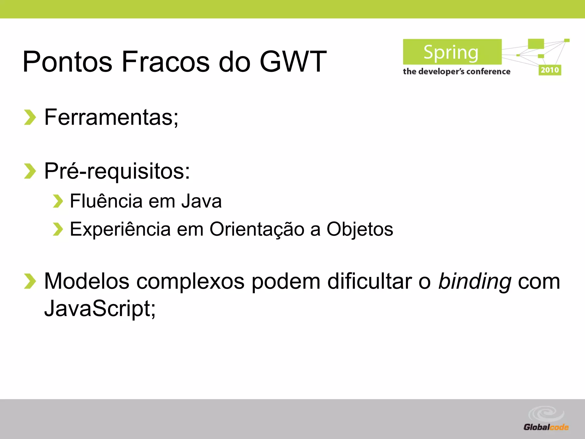 Pontos Fracos do GWT
 Ferramentas;

 Pré-requisitos:
   Fluência em Java
   Experiência em Orientação a Objetos

 Modelos complexos podem dificultar o binding com
 JavaScript;



                                         Globalcode – Open4education
 