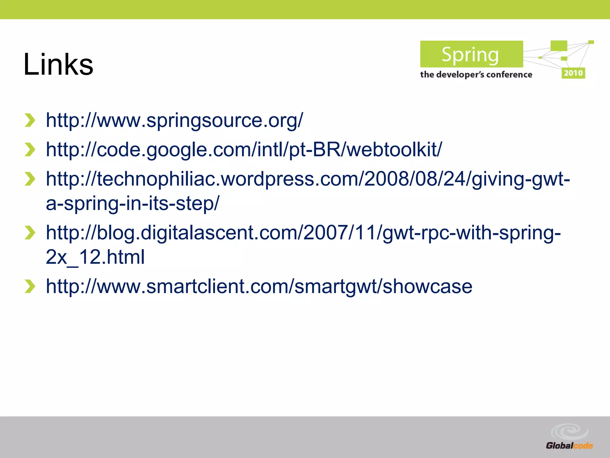 Links
 http://www.springsource.org/
 http://code.google.com/intl/pt-BR/webtoolkit/
 http://technophiliac.wordpress.com/2008/08/24/giving-gwt-
 a-spring-in-its-step/
 http://blog.digitalascent.com/2007/11/gwt-rpc-with-spring-
 2x_12.html
 http://www.smartclient.com/smartgwt/showcase




                                                 Globalcode – Open4education
 