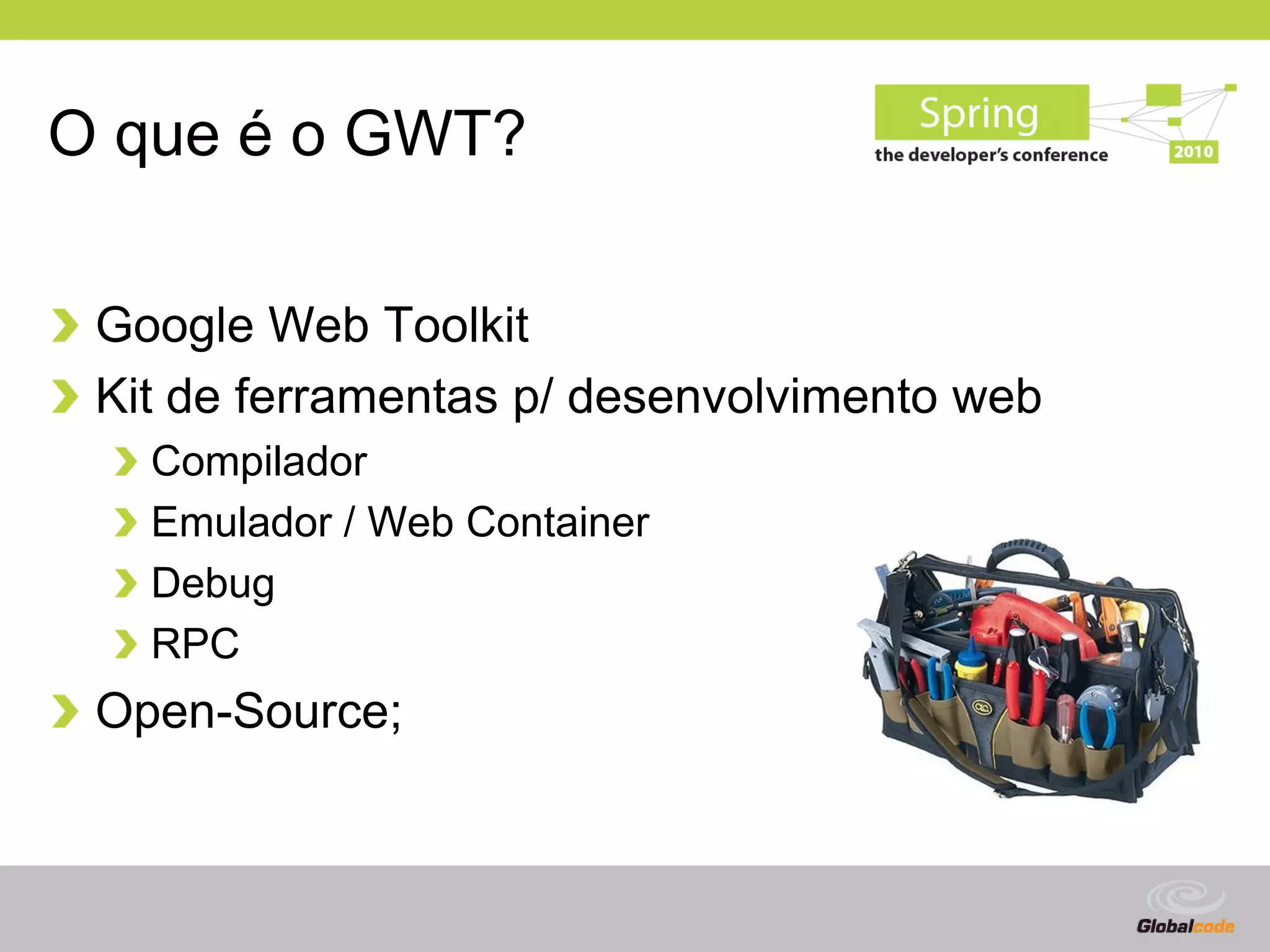 O que é o GWT?

 Google Web Toolkit
 Kit de ferramentas p/ desenvolvimento web
   Compilador
   Emulador / Web Container
   Debug
   RPC
 Open-Source;



                                        Globalcode – Open4education
 