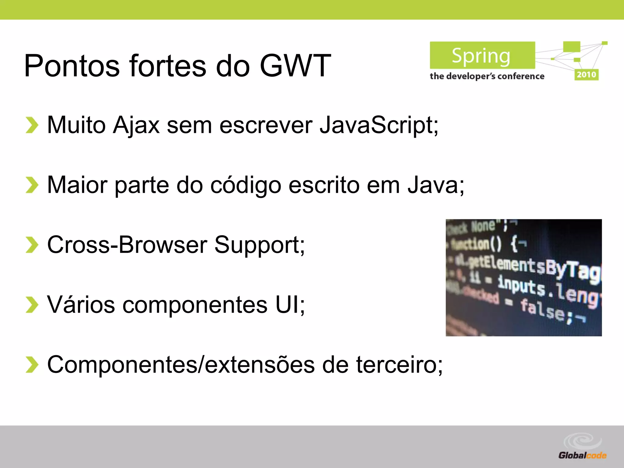 Pontos fortes do GWT
 Muito Ajax sem escrever JavaScript;

 Maior parte do código escrito em Java;

 Cross-Browser Support;

 Vários componentes UI;

 Componentes/extensões de terceiro;


                                          Globalcode – Open4education
 