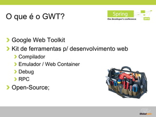 O que é o GWT?

 Google Web Toolkit
 Kit de ferramentas p/ desenvolvimento web
   Compilador
   Emulador / Web Container
 ...