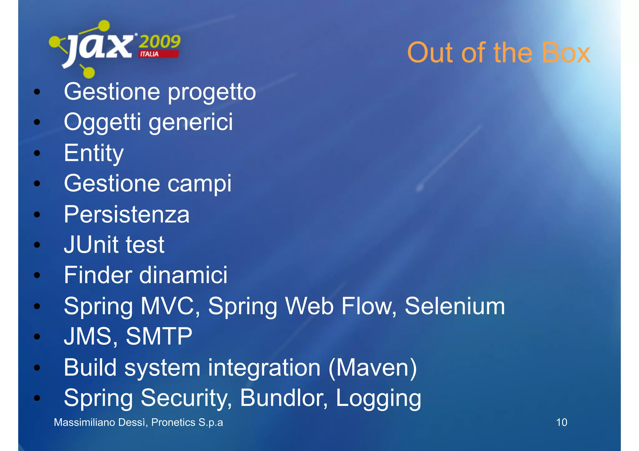 Out of the Box
•     Gestione progetto
•     Oggetti generici
•     Entity
•     Gestione campi
•     Persistenza
•     JUnit test
•     Finder dinamici
•     Spring MVC, Spring Web Flow, Selenium
•     JMS, SMTP
•     Build system integration (Maven)
•     Spring Security, Bundlor, Logging
     Massimiliano Dessì, Pronetics S.p.a              10
 