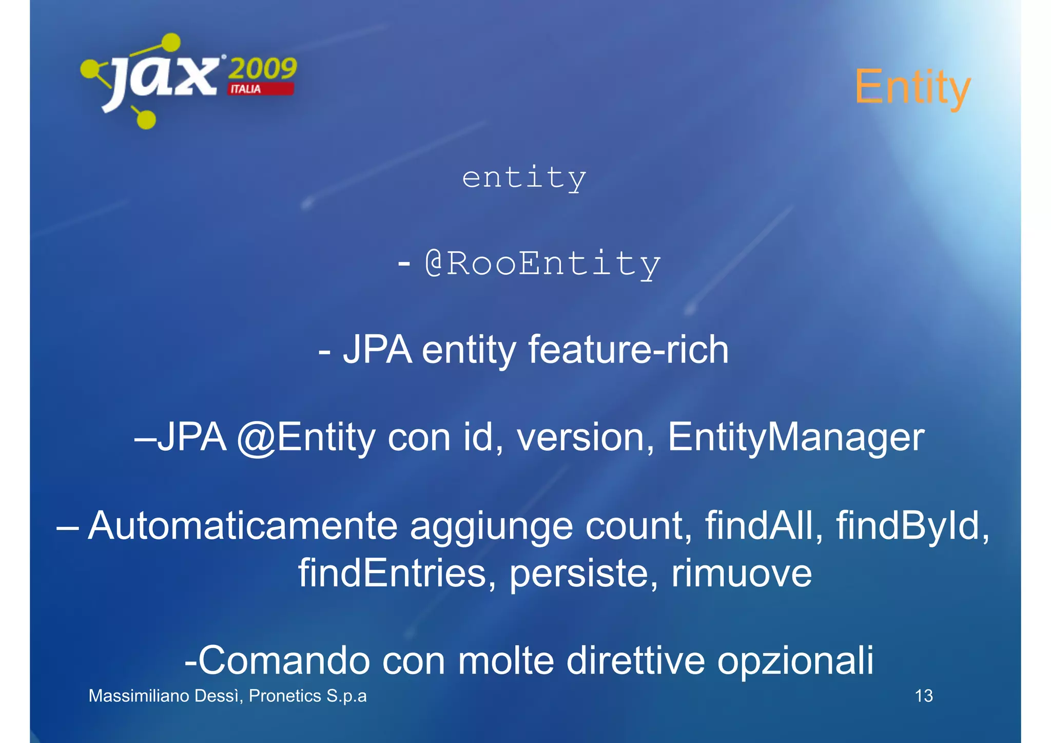 Entity
                                         entity

                                       - @RooEntity

                             - JPA entity feature-rich

      –JPA @Entity con id, version, EntityManager

– Automaticamente aggiunge count, findAll, findById,
            findEntries, persiste, rimuove

             -Comando con molte direttive opzionali
 Massimiliano Dessì, Pronetics S.p.a                        13
 