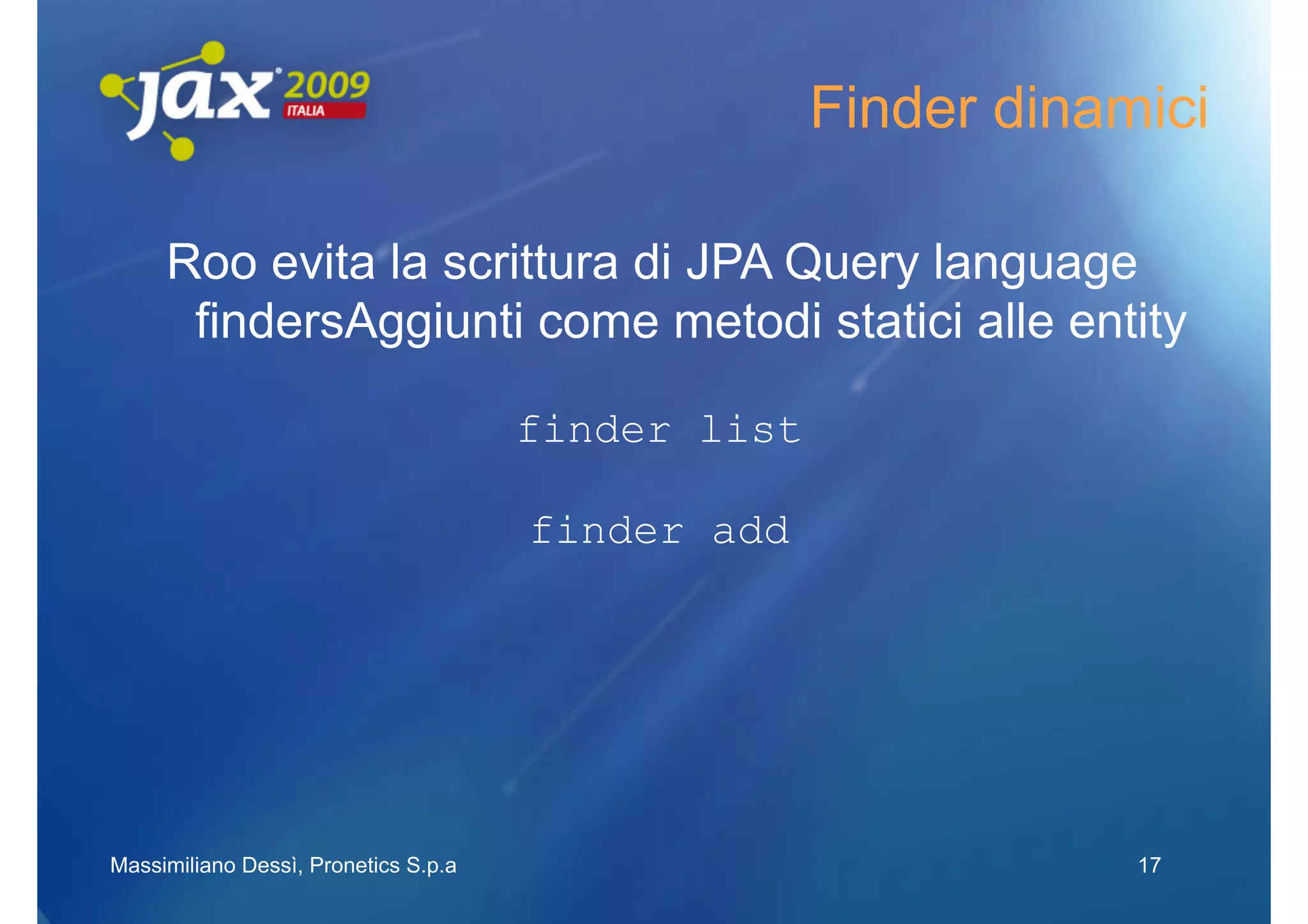 Finder dinamici

     Roo evita la scrittura di JPA Query language
      findersAggiunti come metodi statici alle entity

                                      finder list

                                      finder add




Massimiliano Dessì, Pronetics S.p.a                             17
 