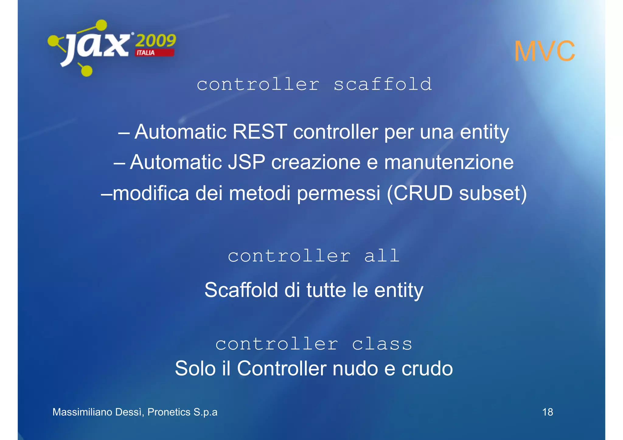 MVC
                              controller scaffold

           – Automatic REST controller per una entity
           – Automatic JSP creazione e manutenzione
          –modifica dei metodi permessi (CRUD subset)

                                      controller all
                                Scaffold di tutte le entity

                             controller class
                         Solo il Controller nudo e crudo
Massimiliano Dessì, Pronetics S.p.a                            18
 