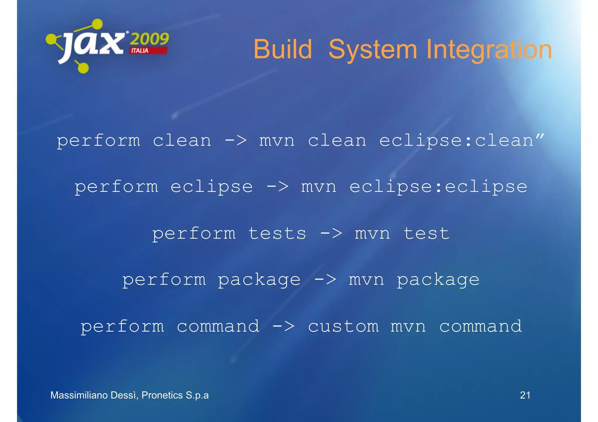 Build System Integration


 perform clean -> mvn clean eclipse:clean”

     perform eclipse -> mvn eclipse:eclipse

                      perform tests -> mvn test

               perform package -> mvn package

      perform command -> custom mvn command


Massimiliano Dessì, Pronetics S.p.a                        21
 