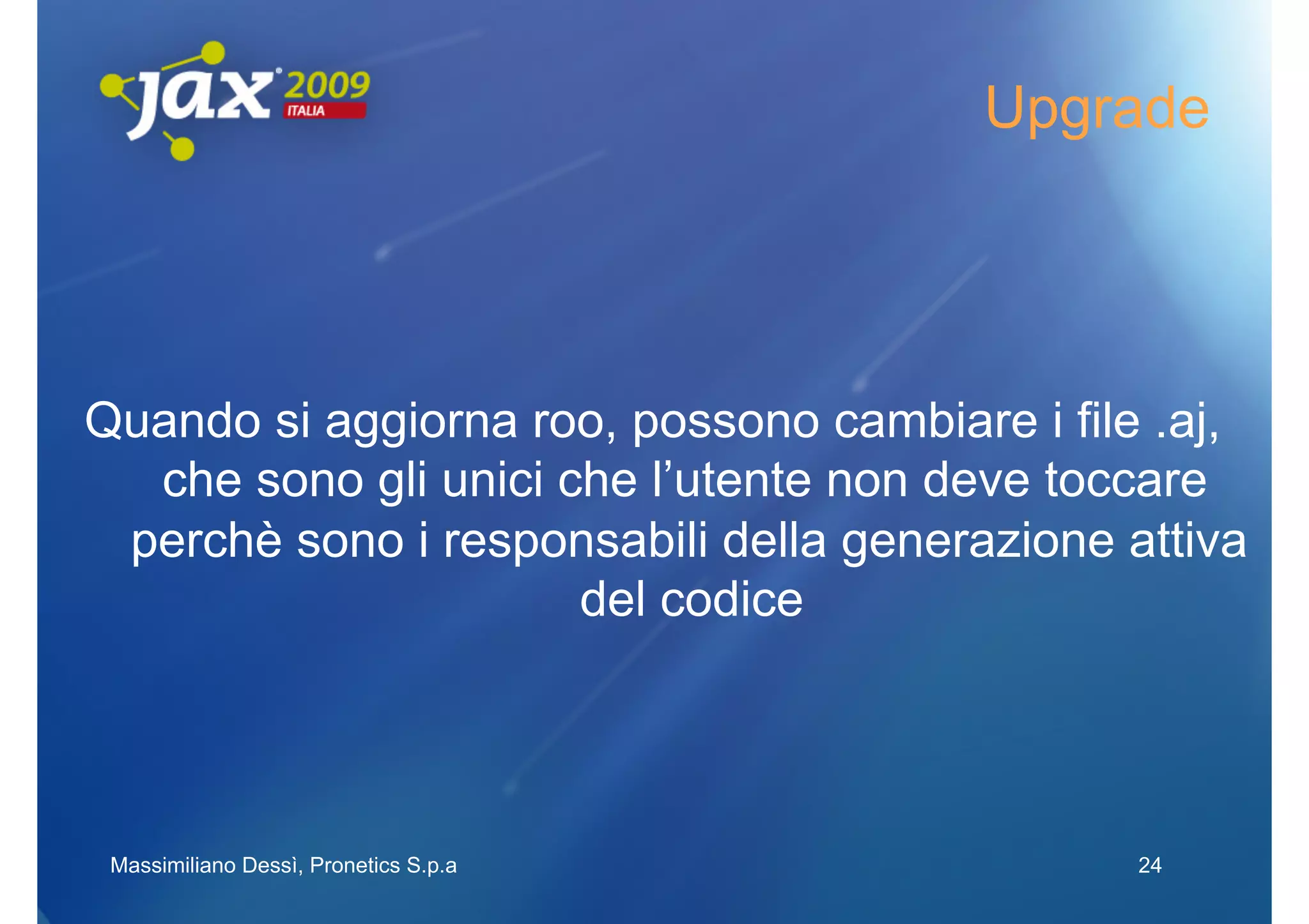 Upgrade




Quando si aggiorna roo, possono cambiare i file .aj,
  che sono gli unici che l’utente non deve toccare
 perchè sono i responsabili della generazione attiva
                      del codice




 Massimiliano Dessì, Pronetics S.p.a           24
 