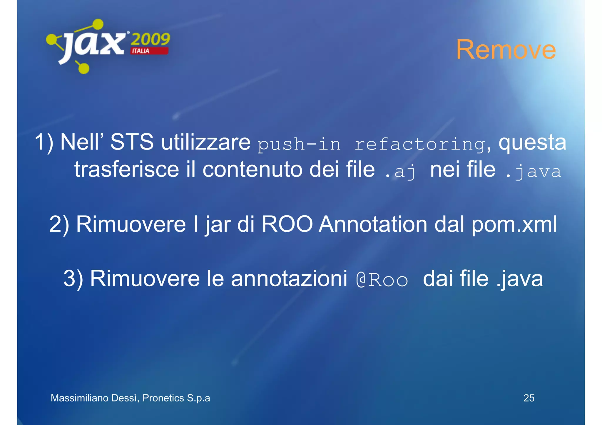 Remove


1) Nell’ STS utilizzare push-in refactoring, questa
    trasferisce il contenuto dei file .aj nei file .java

 2) Rimuovere I jar di ROO Annotation dal pom.xml

   3) Rimuovere le annotazioni @Roo dai file .java




 Massimiliano Dessì, Pronetics S.p.a               25
 
