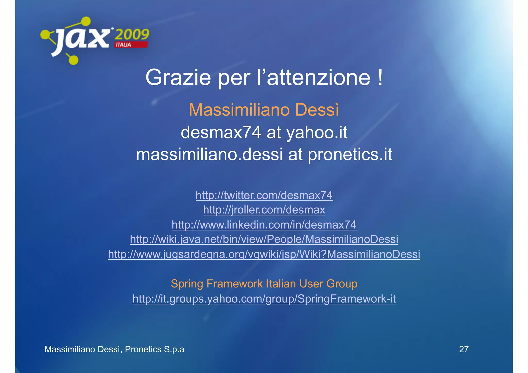 Grazie per l’attenzione !
                            Massimiliano Dessì
                           desmax74 at yahoo.it
                      massimiliano.dessi at pronetics.it

                                    http://twitter.com/desmax74
                                     http://jroller.com/desmax
                              http://www.linkedin.com/in/desmax74
                    http://wiki.java.net/bin/view/People/MassimilianoDessi
               http://www.jugsardegna.org/vqwiki/jsp/Wiki?MassimilianoDessi

                               Spring Framework Italian User Group
                     http://it.groups.yahoo.com/group/SpringFramework-it



Massimiliano Dessì, Pronetics S.p.a                                           27
 