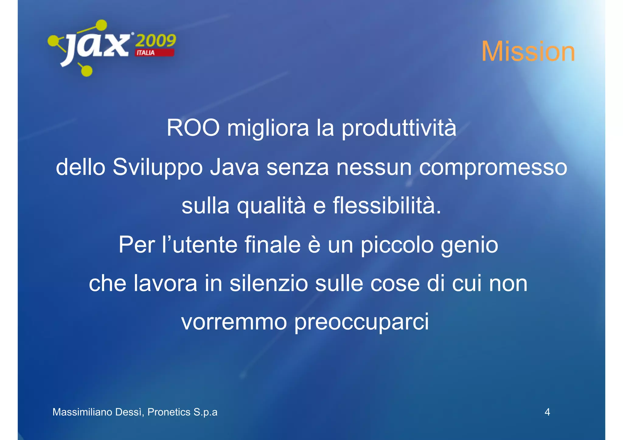 Mission

                        ROO migliora la produttività
dello Sviluppo Java senza nessun compromesso
                           sulla qualità e flessibilità.
             Per l’utente finale è un piccolo genio
       che lavora in silenzio sulle cose di cui non
                           vorremmo preoccuparci


Massimiliano Dessì, Pronetics S.p.a                            4
 