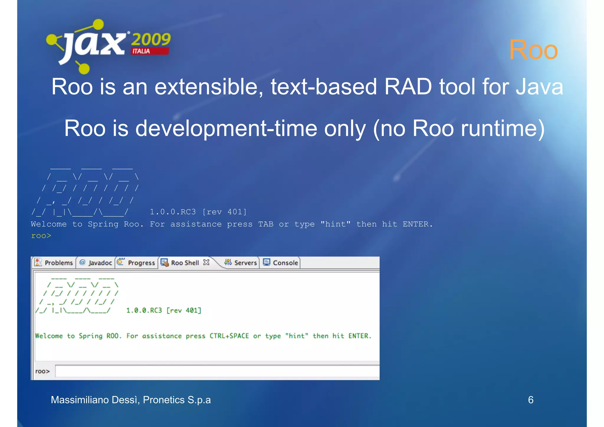 Roo
   Roo is an extensible, text-based RAD tool for Java
      Roo is development-time only (no Roo runtime)
    ____ ____ ____
   / __ / __ / __ 
  / /_/ / / / / / / /
 / _, _/ /_/ / /_/ /
/_/ |_|____/____/    1.0.0.RC3 [rev 401]
Welcome to Spring Roo. For assistance press TAB or type "hint" then hit ENTER.
roo>




   Massimiliano Dessì, Pronetics S.p.a                                            6
 