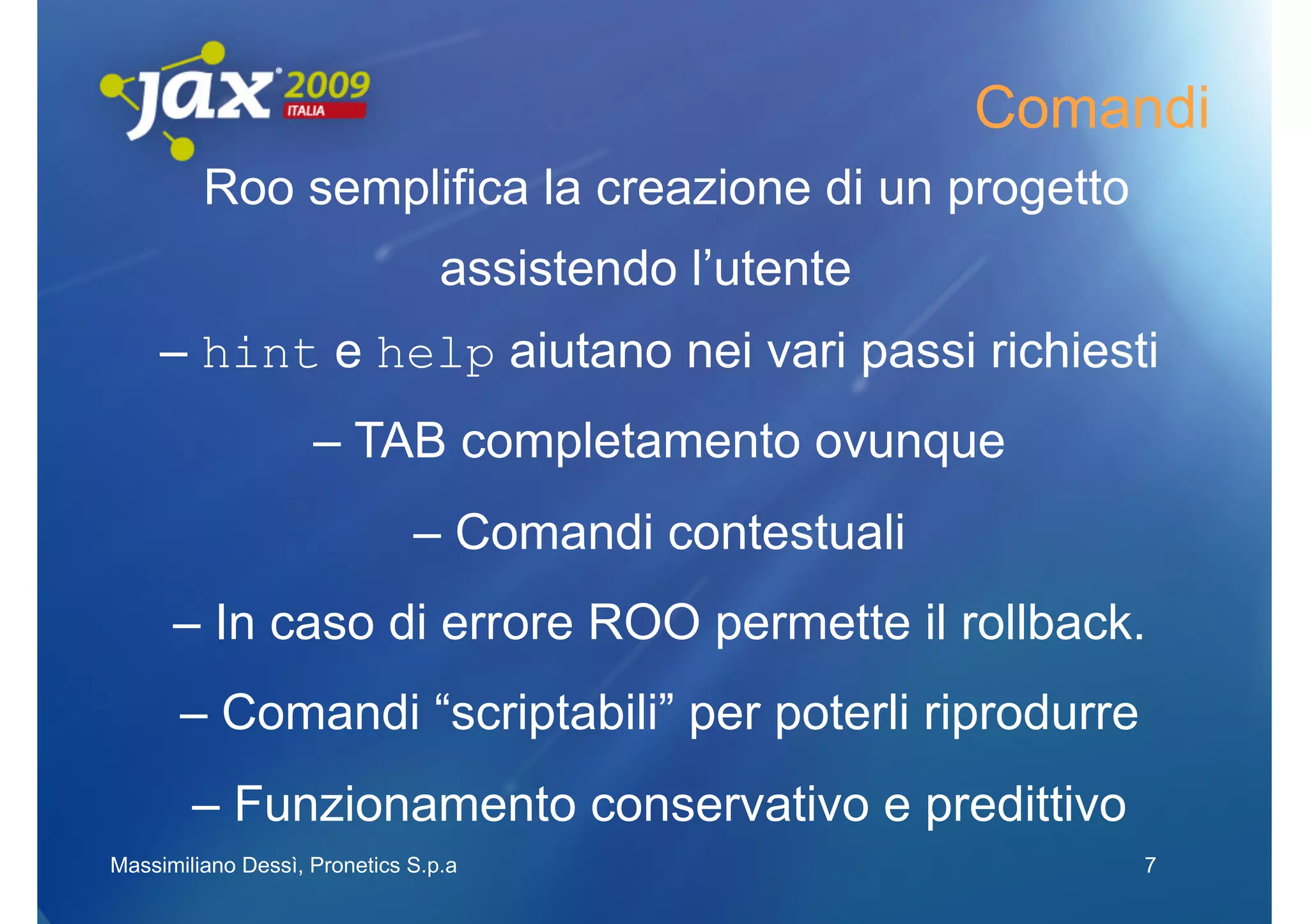 Comandi
         Roo semplifica la creazione di un progetto
                                 assistendo l’utente
     – hint e help aiutano nei vari passi richiesti
                    – TAB completamento ovunque
                              – Comandi contestuali
      – In caso di errore ROO permette il rollback.
       – Comandi “scriptabili” per poterli riprodurre
        – Funzionamento conservativo e predittivo
Massimiliano Dessì, Pronetics S.p.a                         7
 