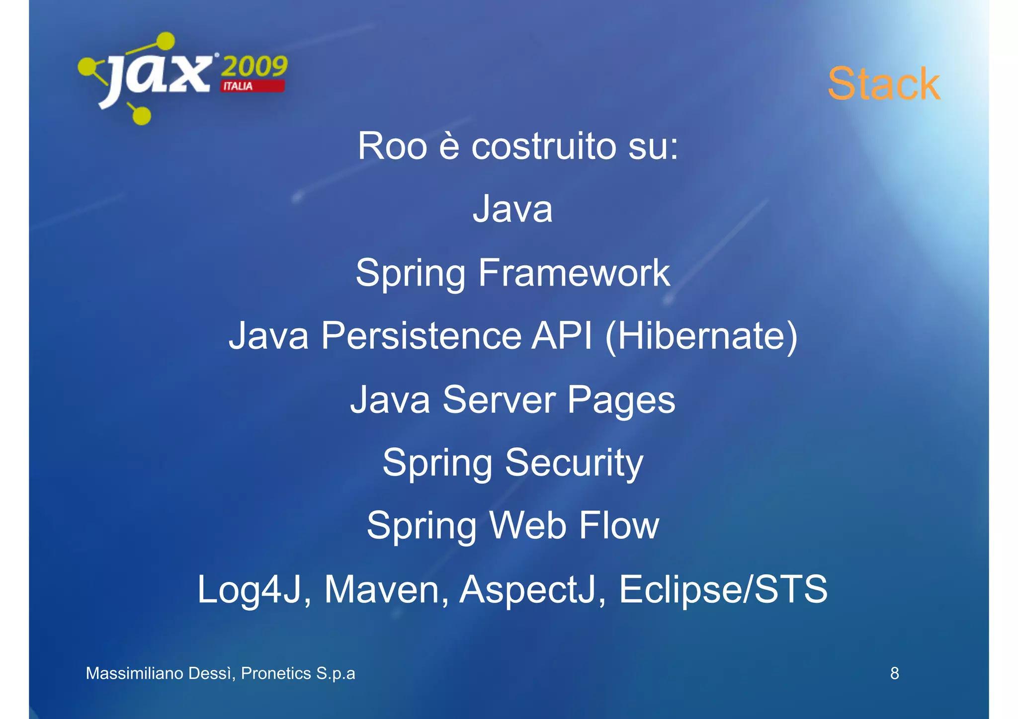 Stack
                                      Roo è costruito su:
                                            Java
                                  Spring Framework
                  Java Persistence API (Hibernate)
                                  Java Server Pages
                                       Spring Security
                                      Spring Web Flow
              Log4J, Maven, AspectJ, Eclipse/STS
Massimiliano Dessì, Pronetics S.p.a                           8
 