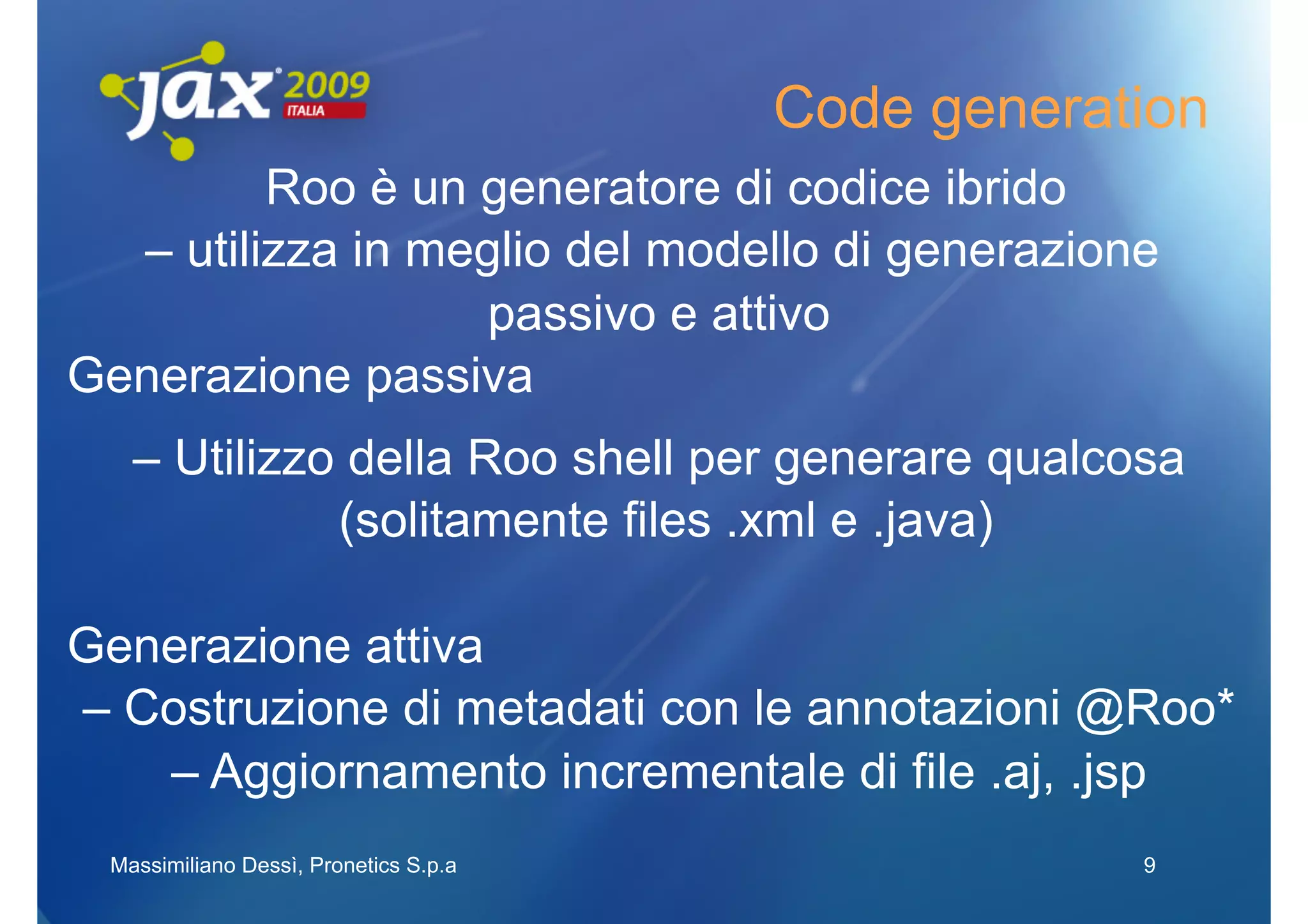 Code generation
         Roo è un generatore di codice ibrido
  – utilizza in meglio del modello di generazione
                   passivo e attivo
Generazione passiva
   – Utilizzo della Roo shell per generare qualcosa
             (solitamente files .xml e .java)

Generazione attiva
– Costruzione di metadati con le annotazioni @Roo*
   – Aggiornamento incrementale di file .aj, .jsp
 Massimiliano Dessì, Pronetics S.p.a               9
 