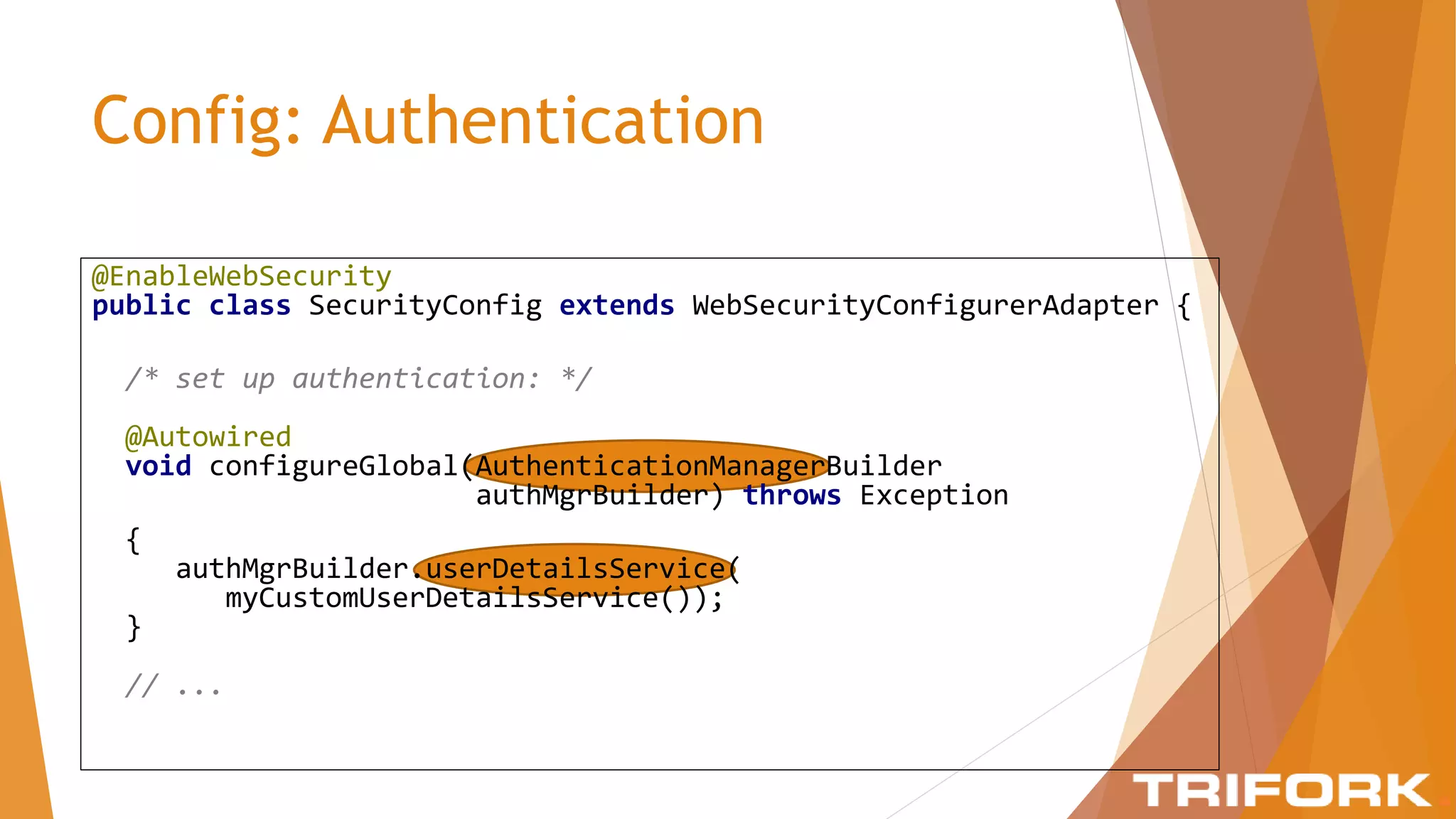 Config: Authentication
@EnableWebSecurity
public class SecurityConfig extends WebSecurityConfigurerAdapter {
/* set up authentication: */
@Autowired
void configureGlobal(AuthenticationManagerBuilder
authMgrBuilder) throws Exception
{
authMgrBuilder.userDetailsService(
myCustomUserDetailsService());
}
// ...
 