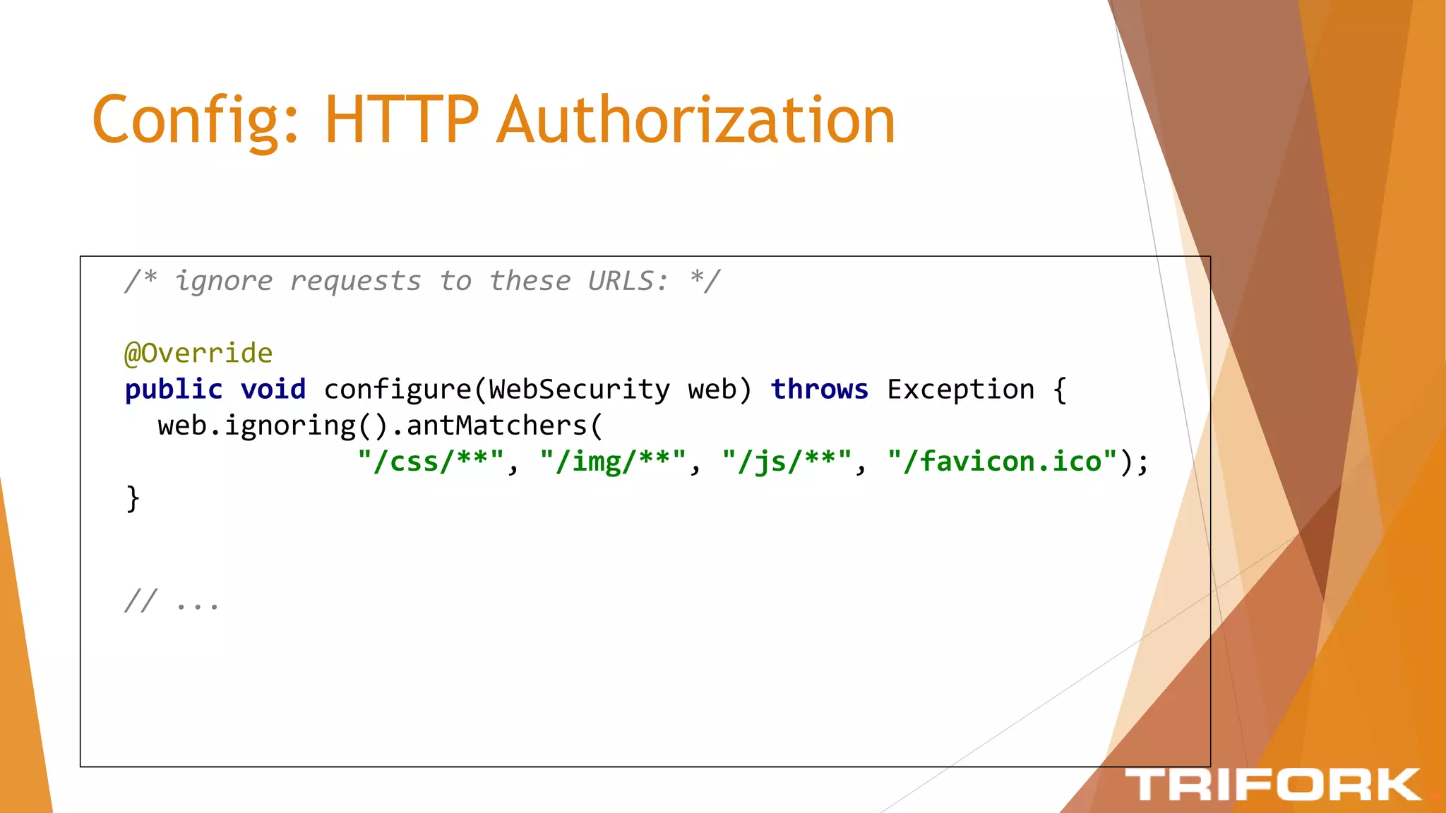 Config: HTTP Authorization
/* ignore requests to these URLS: */
@Override
public void configure(WebSecurity web) throws Exception {
web.ignoring().antMatchers(
"/css/**", "/img/**", "/js/**", "/favicon.ico");
}
// ...
 