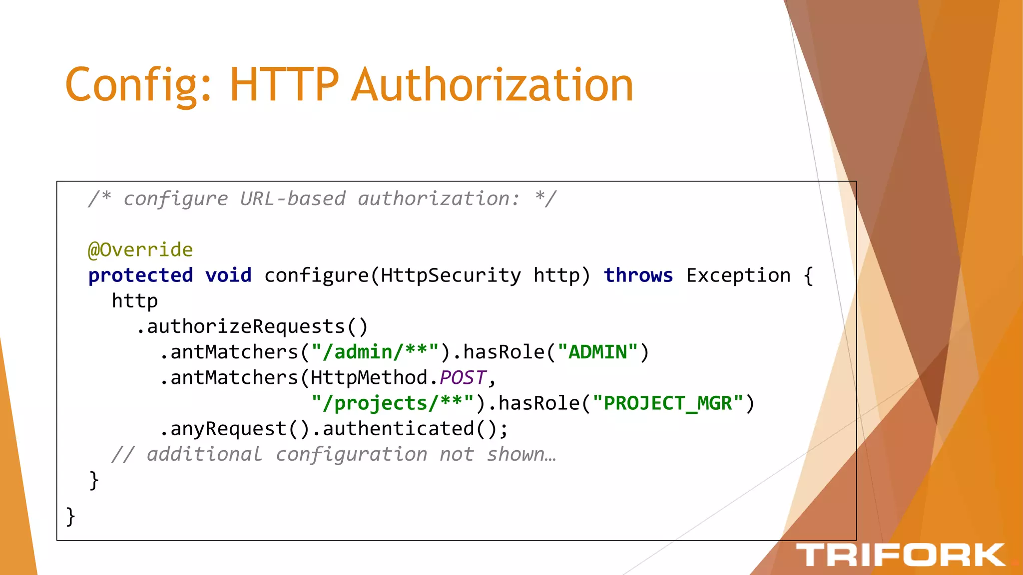 Config: HTTP Authorization
/* configure URL-based authorization: */
@Override
protected void configure(HttpSecurity http) throws Exception {
http
.authorizeRequests()
.antMatchers("/admin/**").hasRole("ADMIN")
.antMatchers(HttpMethod.POST,
"/projects/**").hasRole("PROJECT_MGR")
.anyRequest().authenticated();
// additional configuration not shown…
}
}
 