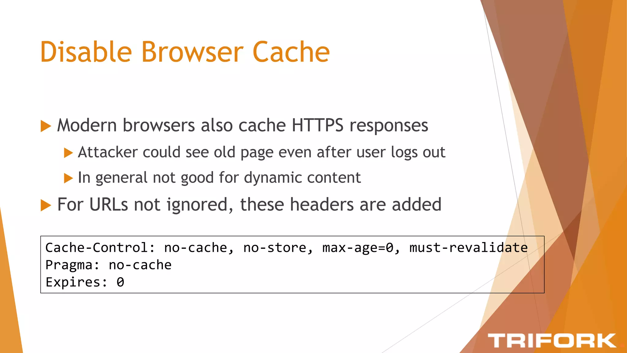 Disable Browser Cache
 Modern browsers also cache HTTPS responses
 Attacker could see old page even after user logs out
 In general not good for dynamic content
 For URLs not ignored, these headers are added
Cache-Control: no-cache, no-store, max-age=0, must-revalidate
Pragma: no-cache
Expires: 0
 