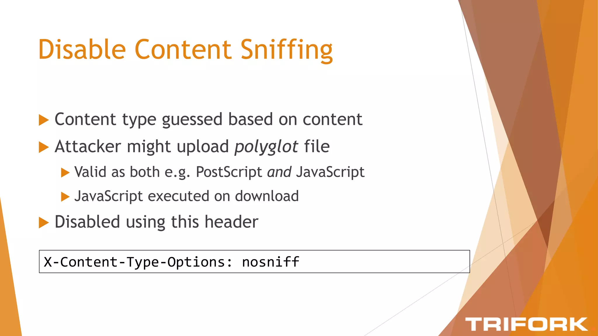 Disable Content Sniffing
 Content type guessed based on content
 Attacker might upload polyglot file
 Valid as both e.g. PostScript and JavaScript
 JavaScript executed on download
 Disabled using this header
X-Content-Type-Options: nosniff
 
