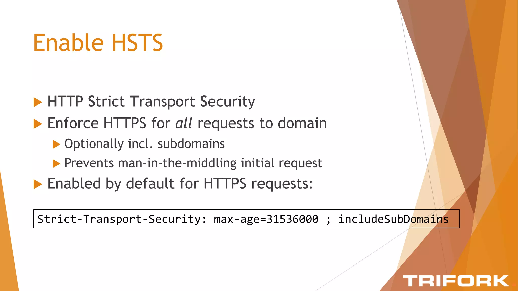 Enable HSTS
 HTTP Strict Transport Security
 Enforce HTTPS for all requests to domain
 Optionally incl. subdomains
 Prevents man-in-the-middling initial request
 Enabled by default for HTTPS requests:
Strict-Transport-Security: max-age=31536000 ; includeSubDomains
 
