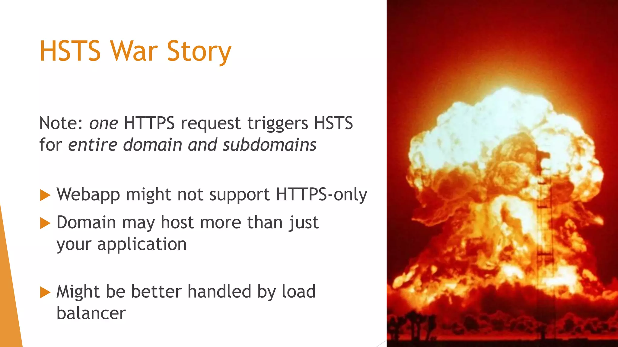 HSTS War Story
Note: one HTTPS request triggers HSTS
for entire domain and subdomains
 Webapp might not support HTTPS-only
 Domain may host more than just
your application
 Might be better handled by load
balancer
 