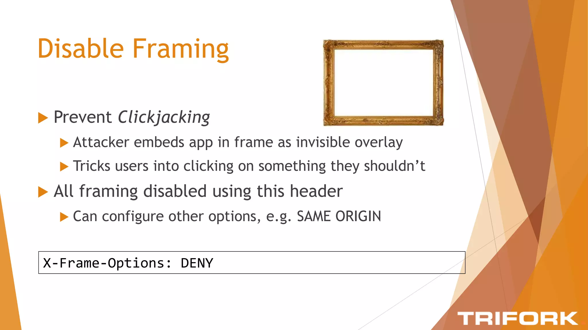 Disable Framing
 Prevent Clickjacking
 Attacker embeds app in frame as invisible overlay
 Tricks users into clicking on something they shouldn’t
 All framing disabled using this header
 Can configure other options, e.g. SAME ORIGIN
X-Frame-Options: DENY
 