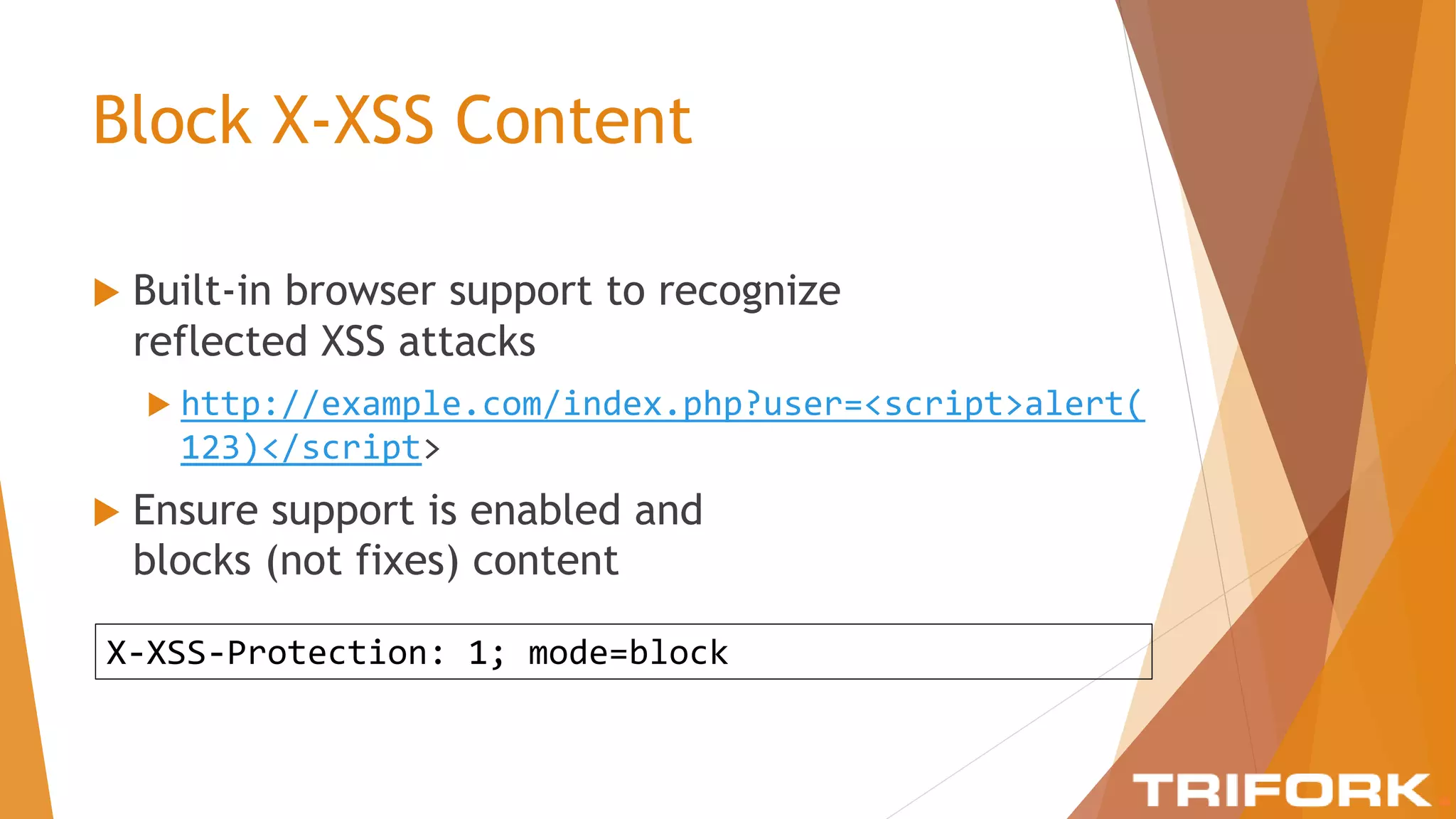 Block X-XSS Content
 Built-in browser support to recognize
reflected XSS attacks
 http://example.com/index.php?user=<script>alert(
123)</script>
 Ensure support is enabled and
blocks (not fixes) content
X-XSS-Protection: 1; mode=block
 