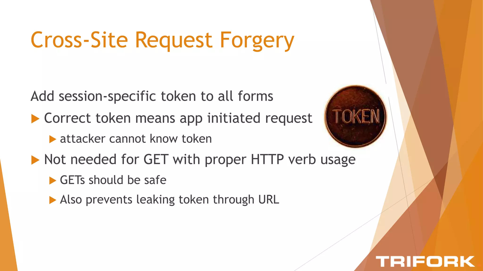Cross-Site Request Forgery
Add session-specific token to all forms
 Correct token means app initiated request
 attacker cannot know token
 Not needed for GET with proper HTTP verb usage
 GETs should be safe
 Also prevents leaking token through URL
 