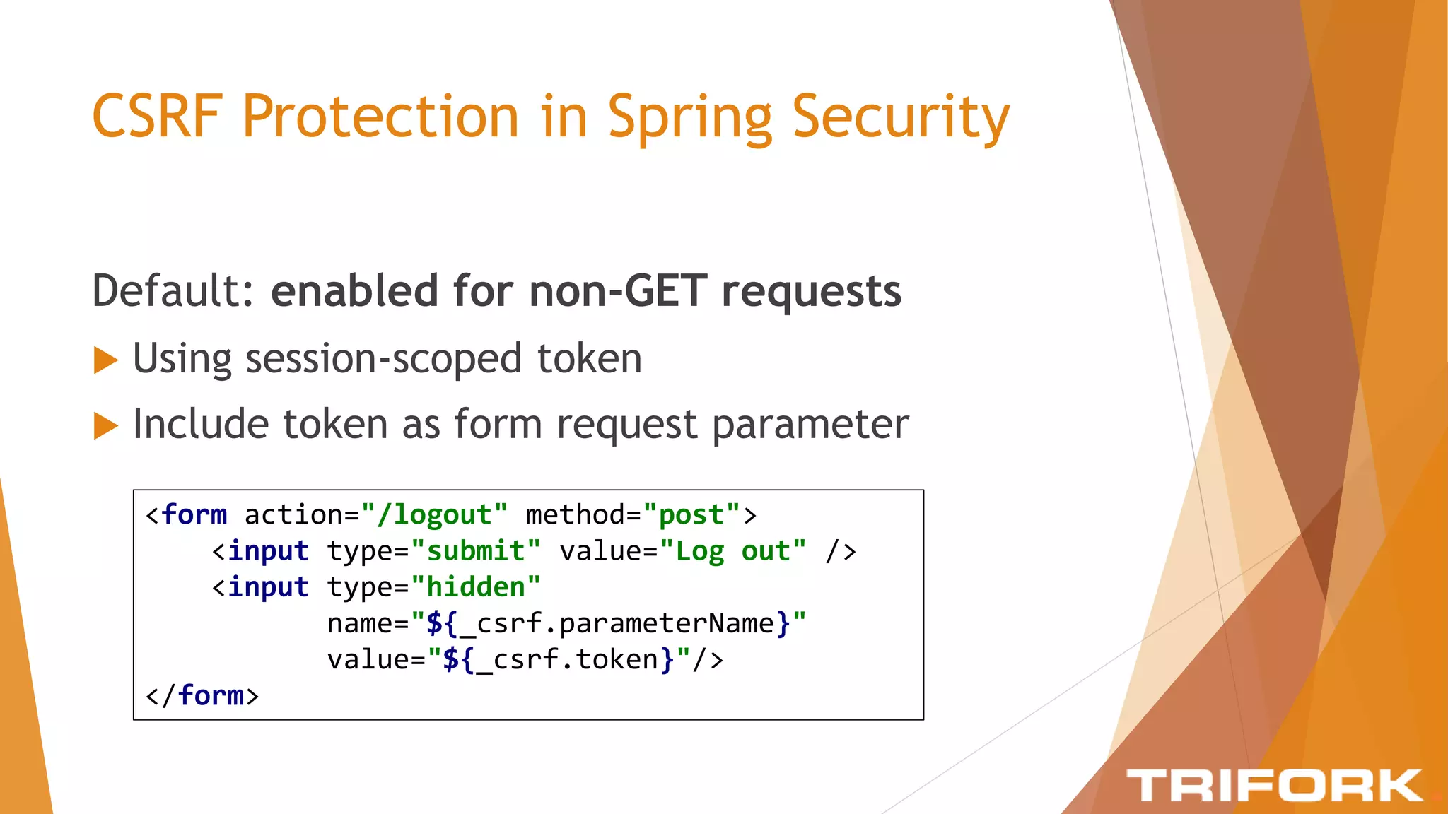 CSRF Protection in Spring Security
Default: enabled for non-GET requests
 Using session-scoped token
 Include token as form request parameter
<form action="/logout" method="post">
<input type="submit" value="Log out" />
<input type="hidden"
name="${_csrf.parameterName}"
value="${_csrf.token}"/>
</form>
 
