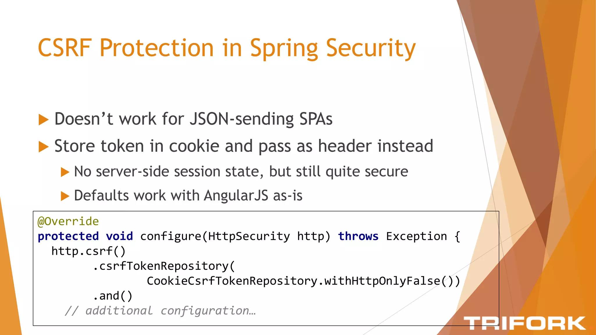 CSRF Protection in Spring Security
 Doesn’t work for JSON-sending SPAs
 Store token in cookie and pass as header instead
 No server-side session state, but still quite secure
 Defaults work with AngularJS as-is
@Override
protected void configure(HttpSecurity http) throws Exception {
http.csrf()
.csrfTokenRepository(
CookieCsrfTokenRepository.withHttpOnlyFalse())
.and()
// additional configuration…
 