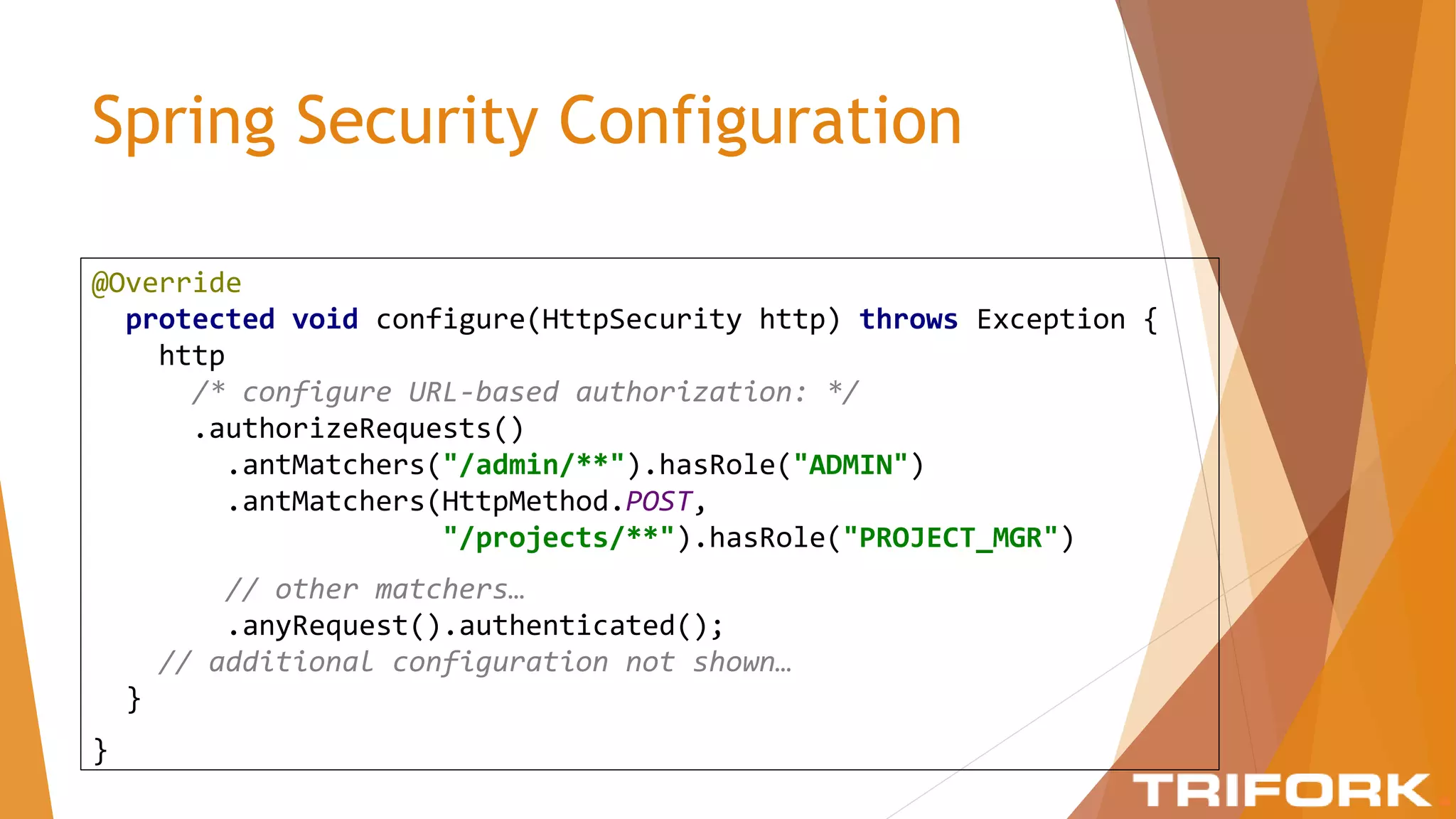 Spring Security Configuration
@Override
protected void configure(HttpSecurity http) throws Exception {
http
/* configure URL-based authorization: */
.authorizeRequests()
.antMatchers("/admin/**").hasRole("ADMIN")
.antMatchers(HttpMethod.POST,
"/projects/**").hasRole("PROJECT_MGR")
// other matchers…
.anyRequest().authenticated();
// additional configuration not shown…
}
}
 
