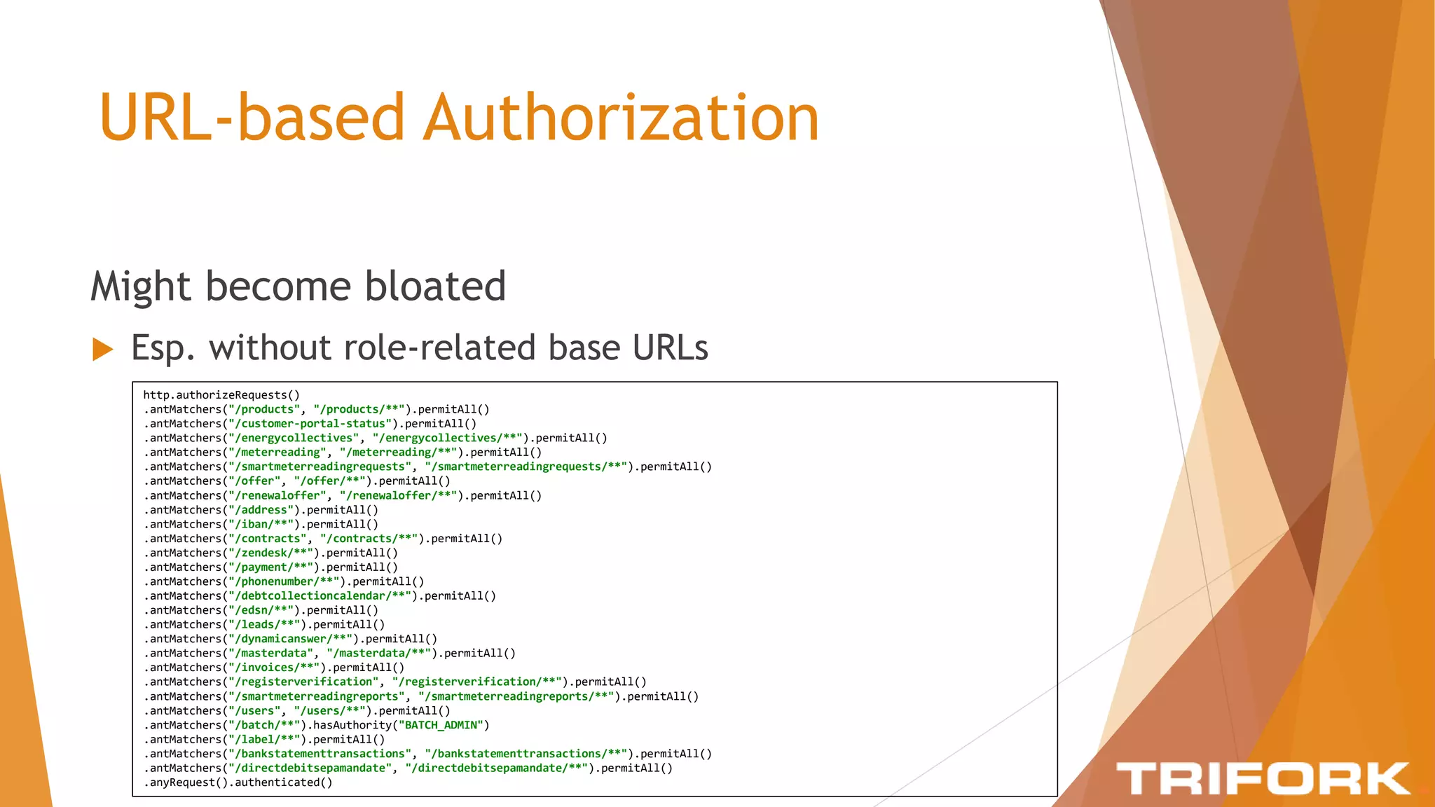URL-based Authorization
Might become bloated
 Esp. without role-related base URLs
http.authorizeRequests()
.antMatchers("/products", "/products/**").permitAll()
.antMatchers("/customer-portal-status").permitAll()
.antMatchers("/energycollectives", "/energycollectives/**").permitAll()
.antMatchers("/meterreading", "/meterreading/**").permitAll()
.antMatchers("/smartmeterreadingrequests", "/smartmeterreadingrequests/**").permitAll()
.antMatchers("/offer", "/offer/**").permitAll()
.antMatchers("/renewaloffer", "/renewaloffer/**").permitAll()
.antMatchers("/address").permitAll()
.antMatchers("/iban/**").permitAll()
.antMatchers("/contracts", "/contracts/**").permitAll()
.antMatchers("/zendesk/**").permitAll()
.antMatchers("/payment/**").permitAll()
.antMatchers("/phonenumber/**").permitAll()
.antMatchers("/debtcollectioncalendar/**").permitAll()
.antMatchers("/edsn/**").permitAll()
.antMatchers("/leads/**").permitAll()
.antMatchers("/dynamicanswer/**").permitAll()
.antMatchers("/masterdata", "/masterdata/**").permitAll()
.antMatchers("/invoices/**").permitAll()
.antMatchers("/registerverification", "/registerverification/**").permitAll()
.antMatchers("/smartmeterreadingreports", "/smartmeterreadingreports/**").permitAll()
.antMatchers("/users", "/users/**").permitAll()
.antMatchers("/batch/**").hasAuthority("BATCH_ADMIN")
.antMatchers("/label/**").permitAll()
.antMatchers("/bankstatementtransactions", "/bankstatementtransactions/**").permitAll()
.antMatchers("/directdebitsepamandate", "/directdebitsepamandate/**").permitAll()
.anyRequest().authenticated()
 