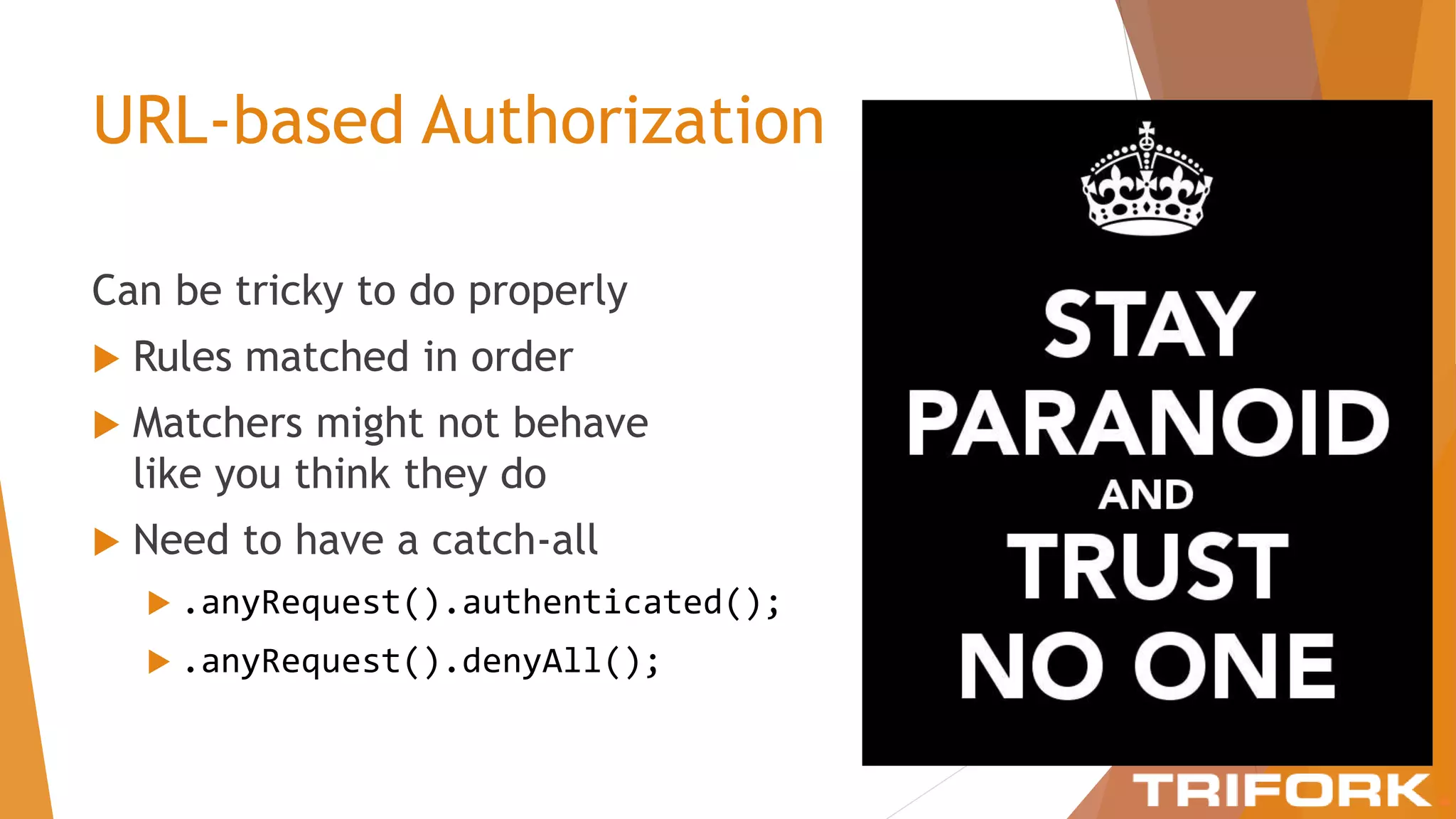 URL-based Authorization
Can be tricky to do properly
 Rules matched in order
 Matchers might not behave
like you think they do
 Need to have a catch-all
 .anyRequest().authenticated();
 .anyRequest().denyAll();
 