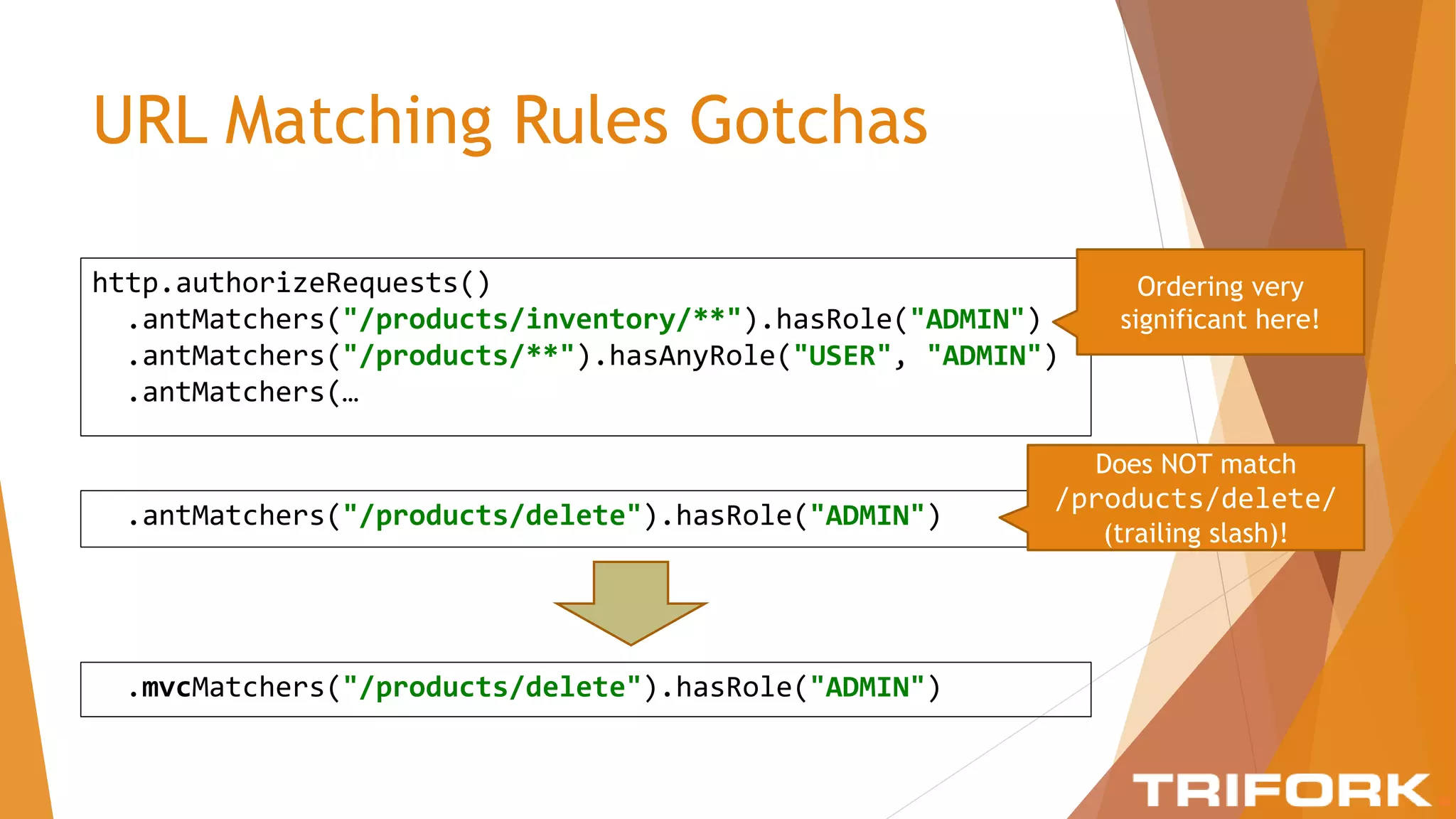 URL Matching Rules Gotchas
http.authorizeRequests()
.antMatchers("/products/inventory/**").hasRole("ADMIN")
.antMatchers("/products/**").hasAnyRole("USER", "ADMIN")
.antMatchers(…
Ordering very
significant here!
.antMatchers("/products/delete").hasRole("ADMIN")
Does NOT match
/products/delete/
(trailing slash)!
.mvcMatchers("/products/delete").hasRole("ADMIN")
 