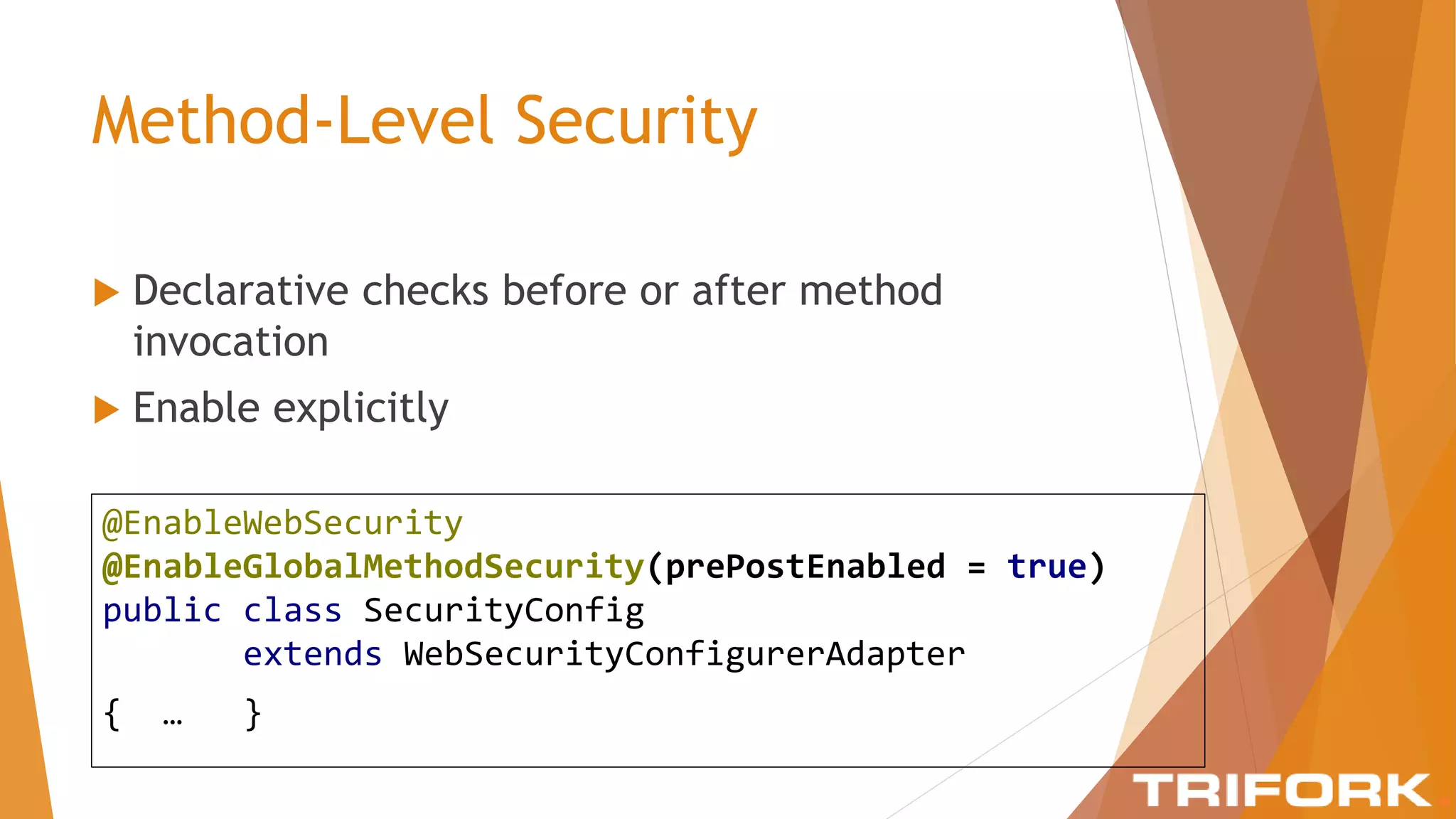 Method-Level Security
 Declarative checks before or after method
invocation
 Enable explicitly
@EnableWebSecurity
@EnableGlobalMethodSecurity(prePostEnabled = true)
public class SecurityConfig
extends WebSecurityConfigurerAdapter
{ … }
 