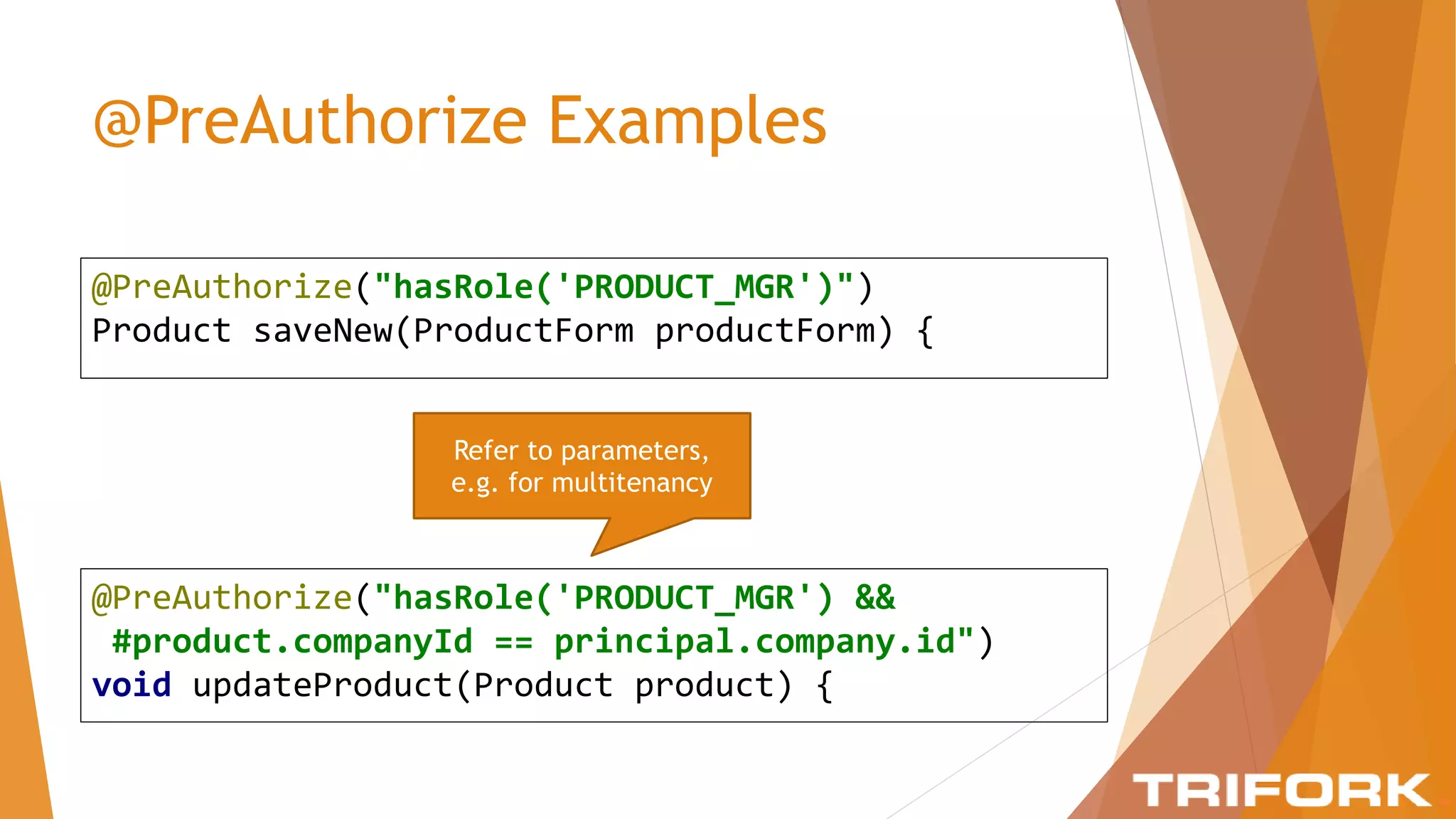 @PreAuthorize Examples
@PreAuthorize("hasRole('PRODUCT_MGR')")
Product saveNew(ProductForm productForm) {
@PreAuthorize("hasRole('PRODUCT_MGR') &&
#product.companyId == principal.company.id")
void updateProduct(Product product) {
Refer to parameters,
e.g. for multitenancy
 