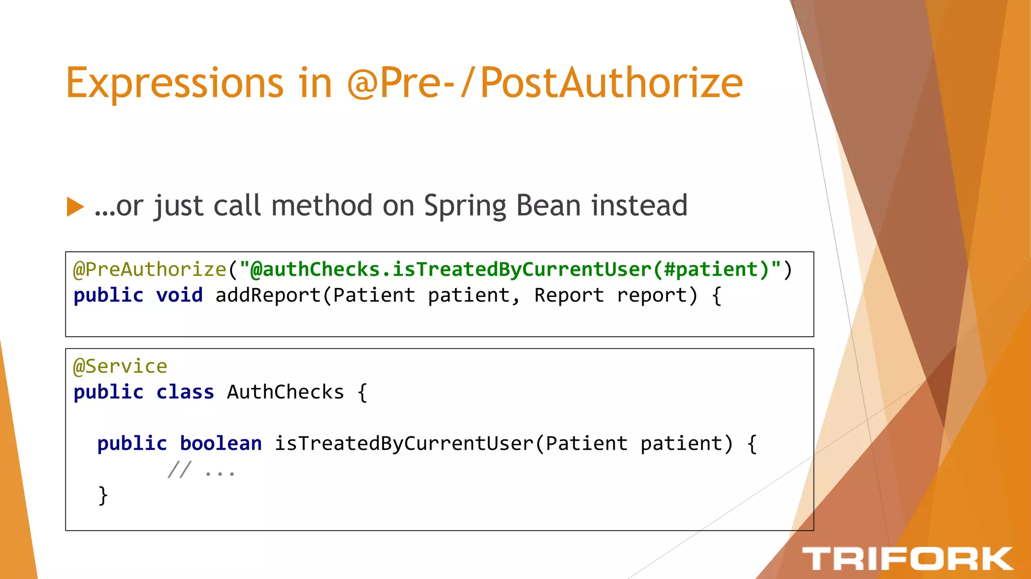 Expressions in @Pre-/PostAuthorize
 …or just call method on Spring Bean instead
@PreAuthorize("@authChecks.isTreatedByCurrentUser(#patient)")
public void addReport(Patient patient, Report report) {
@Service
public class AuthChecks {
public boolean isTreatedByCurrentUser(Patient patient) {
// ...
}
 