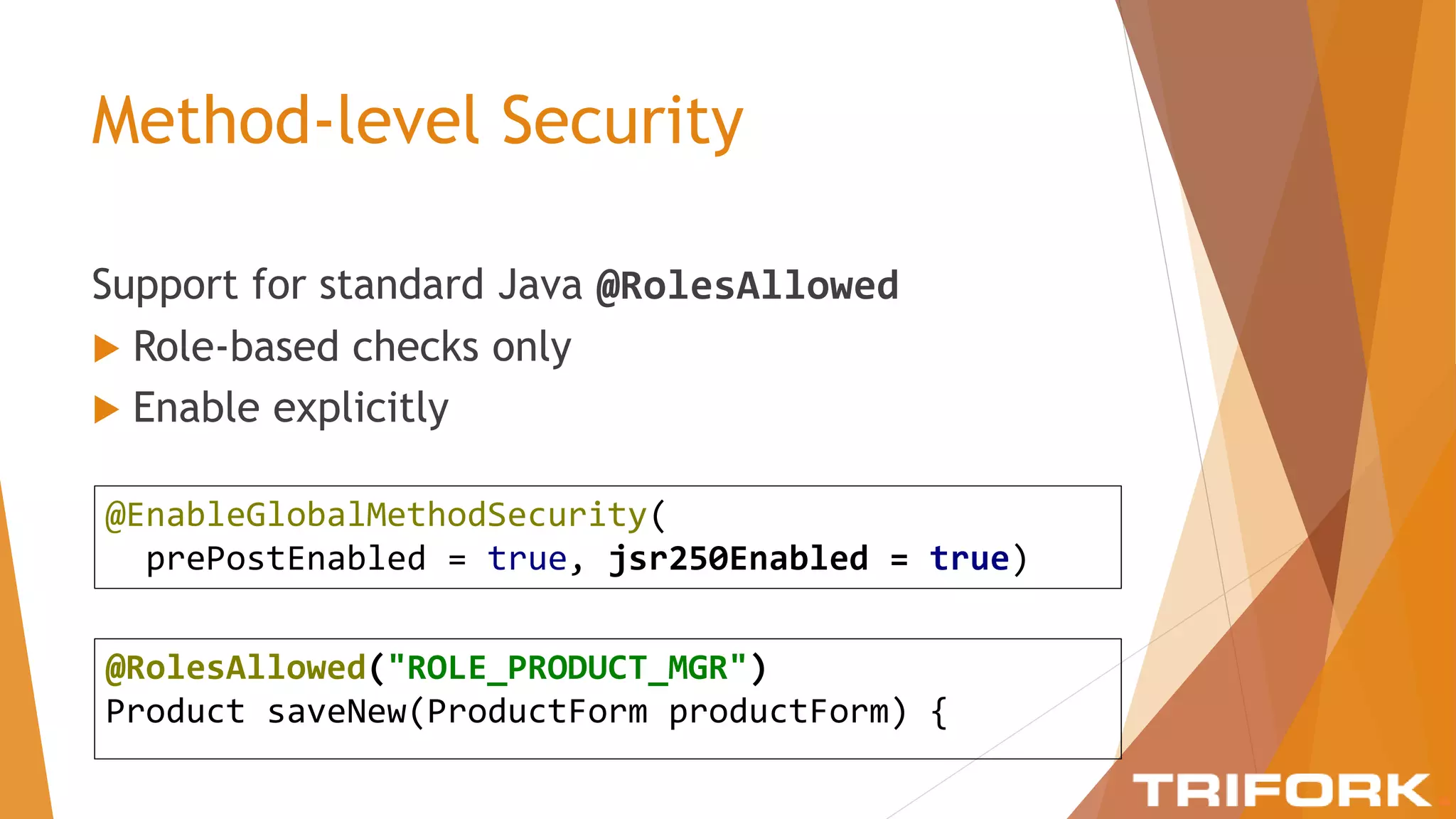 Method-level Security
Support for standard Java @RolesAllowed
 Role-based checks only
 Enable explicitly
@EnableGlobalMethodSecurity(
prePostEnabled = true, jsr250Enabled = true)
@RolesAllowed("ROLE_PRODUCT_MGR")
Product saveNew(ProductForm productForm) {
 